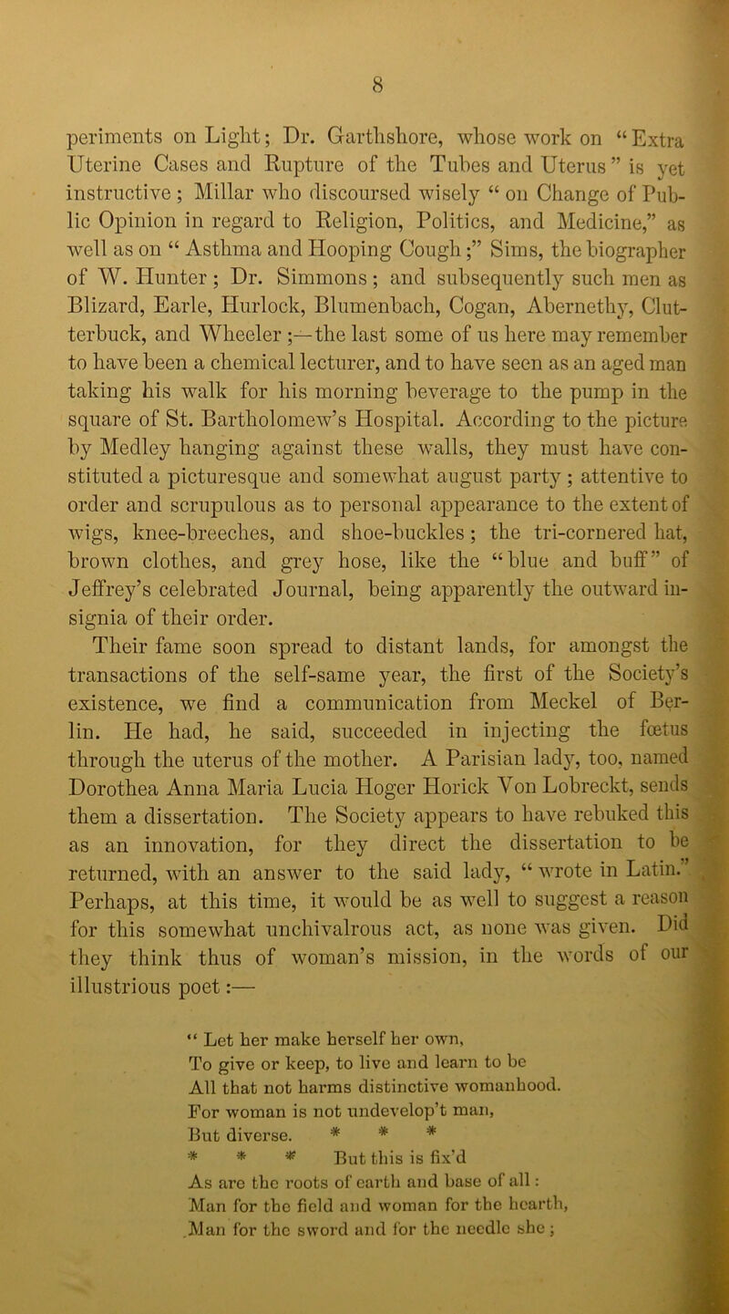 periments on Light; Dr. Garthshore, whose work on “ Extra Uterine Cases and Rupture of the Tubes and Uterus ” is yet instructive ; Millar who discoursed wisely “ on Change of Pub- lic Opinion in regard to Religion, Politics, and Medicine,” as well as on “ Asthma and Hooping CoughSims, the biographer of W. Hunter ; Dr. Simmons ; and subsequently such men as Blizard, Earle, Hurlock, Blumenbach, Cogan, Abernethy, Clut- terbuck, and Wheeler the last some of us here may remember to have been a chemical lecturer, and to have seen as an aged man taking his walk for his morning beverage to the pump in the square of St. Bartholomew’s Hospital. According to the picture by Medley hanging against these walls, they must have con- stituted a picturesque and somewhat august party ; attentive to order and scrupulous as to personal appearance to the extent of wigs, knee-breeches, and shoe-buckles ; the tri-cornered hat, brown clothes, and grey hose, like the “blue and buff” of Jeffrey’s celebrated Journal, being apparently the outward in- signia of their order. Their fame soon spread to distant lands, for amongst the transactions of the self-same year, the first of the Society’s existence, we find a communication from Meckel of Ber- lin. He had, he said, succeeded in injecting the foetus through the uterus of the mother. A Parisian lady, too, named Dorothea Anna Maria Lucia Hoger Horick Von Lobreckt, sends them a dissertation. The Society appears to have rebuked this as an innovation, for they direct the dissertation to be returned, with an answer to the said lady, “ wrote in Latin. Perhaps, at this time, it would be as well to suggest a reason for this somewhat unchivalrous act, as none was given. Did they think thus of woman’s mission, in the words ot our illustrious poet:— “ Let her make herself her own, To give or keep, to live and learn to be All that not harms distinctive womanhood. For woman is not nndevelop’t man, But diverse. * * * * * * But this is fix’d As arc the roots of eartli and base of all: Man for the field and woman for the hearth, Man for the sword and for the needle she;