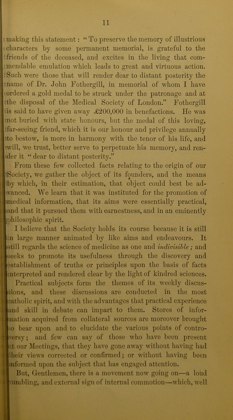 making this statement: “ To preserve the memory of illustrious characters by some permanent memorial, is grateful to the friends of the deceased, and excites in the living that com- mendable emulation which leads to great and virtuous action. 'Such were those that will render dear to distant posterity the name of Dr. John Fothergill, in memorial of whom I have ordered a gold medal to be struck under the patronage and at the disposal of the Medical Society of London.” Fothergill is said to have given away =£200,000 in benefactions. He was mot buried with state honours, but the medal of this loving, far-seeing friend, which it is our honour and privilege annually ■to bestow, is more in harmony with the tenor of his life, and ■will, we trust, better serve to perpetuate his memory, and ren- der it “ dear to distant posterity.” From these few collected facts relating to the origin of our 'Society, we gather the object of its founders, and the means by which, in their estimation, that object could best be ad- vanced. We learn that it was instituted for the promotion of medical information, that its aims were essentially practical, and that it pursued them with earnestness, and in an eminently philosophic spirit. I believe that the Society holds its course because it is still n large manner animated by like aims and endeavours. It still regards the science of medicine as one and indivisible; and peeks to promote its usefulness through the discovery and istablishment of truths or principles upon the basis of facts nterpreted and rendered clear by the light of kindred sciences. Practical subjects form the themes of its weekly discus- sions, and these discussions are conducted in the most eatholic spirit, and with the advantages that practical experience md skill in debate can impart to them. Stores of infor- mation acquired from collateral sources are moreover brought m bear upon and to elucidate the various points of contro- rersy; and few can say of those who have been present ,t our Meetings, that they have gone away without having had Iheir views corrected or confirmed; or without having been informed upon the subject that has engaged attention. But, Gentlemen, there is a movement now going on—a loud umbling, and external sign of internal commotion—which, well