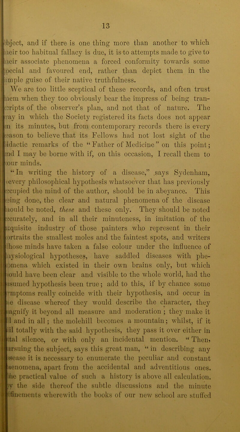 bject, and if there is one thing more than another to which leir too habitual fallacy is clue, it is to attempts made to give to leir associate phenomena a forced conformity towards some Special and favoured end, rather than depict them in the miple guise of their native truthfulness. We are too little sceptical of these records, and often trust aem when they too obviously bear the impress of being tran- cripts of the observer’s plan, and not that of nature. The ray in which the Society registered its facts does not appear :n its minutes, but from contemporary records there is every ason to believe that its Fellows had not lost sight of the idactic remarks of the “ Father of Medicine” on this point; :nd I may be borne with if, on this occasion, I recall them to our minds. “In writing the history of a disease,” .says Sydenham, every philosophical hypothesis whatsoever that has previously | locupied the mind of the author, should be in abeyance. This ing done, the clear and natural phenomena of the disease lould be noted, these and these only. They should be noted scurately, and in all their minuteness, in imitation of the zquisite industiy of those painters who represent in their >rtraits the smallest moles and the faintest spots, and writers hose minds have taken a false colour under the influence of lysiological hypotheses, have saddled diseases with phe- miena which existed in their own brains only, but which ould have been clear and visible to the whole world, had the isuined hypothesis been true; add to this, if by chance some rmptoms really coincide with their hypothesis, and occur in .e disease whereof they would describe the character, they agnify it beyond all measure and moderation ; they make it 1 and in all; the molehill becomes a mountain; whilst, if it iil totally with the said hypothesis, they pass it over either in 'tal silence, or with only an incidental mention. “ Them ursuing the subject, says this great man, “ in describing any ssease it is necessary to enumerate the peculiar and constant lenornena, apart from the accidental and adventitious ones, lie practical value of such a history is above all calculation. ;y the side thereof the subtle discussions and the minute ttinements wherewith the books of our new school are stuffed