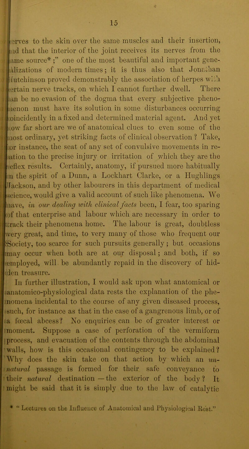 r erves to the skin over the same muscles and their insertion, id that the interior of the joint receives its nerves from the ! ime source*;” one of the most beautiful and important gene- 11 ilizations of modern times; it is thus also that Jonathan | lutchinson proved demonstrably the association of herpes with Ileeftain nerve tracks, on which I cannot further dwell. There Inn be no evasion of the dogma that every subjective pheno- liaenon must have its solution in some disturbances occurring [I oincidently in a fixed and determined material agent. And yet I ow far short are we of anatomical clues to even some of the laost ordinary, yet striking facts of clinical observation? Take, r| or instance, the seat of any set of convulsive movements in re- | at ion to the precise injury or irritation of which they are the I eflex results. Certainly, anatomy, if pursued more habitually II n the spirit of a Dunn, a Lockhart Clarke, or a Hughlings § Jackson, and by other labourers in this department of medical licience, would give a valid account of such like phenomena. We ■nave, in our dealing icitli clinical facts been, I fear, too sparing ■of that enterprise and labour which are necessary in order to iurack their phenomena heme. The labour is great, doubtless jwery great, and time, to very many of those who frequent our ^Society, too scarce for such pursuits generally; but occasions limay occur when both are at our disposal; and both, if so {(employed, will. be abundantly repaid in the discovery of hid- |(den treasure. In further illustration, I would ask upon what anatomical or anatomico-pliysiological data rests the explanation of the phe- nomena incidental to the course of any given diseased process, such, for instance as that in the case of a gangrenous limb, or of a foecal abcess? No enquiries can be of greater interest or moment. Suppose a case of perforation of the vermiform process, and evacuation of the contents through the abdominal walls, how is this occasional contingency to be explained? Why does the skin take on that action by winch an un— natural passage is formed for their safe conveyance to their natural destination — the exterior of the body ? It might be said that it is simply due to the law of catalytic * “ Lectures on the Influence of Anatomical and Physiological Rost.”