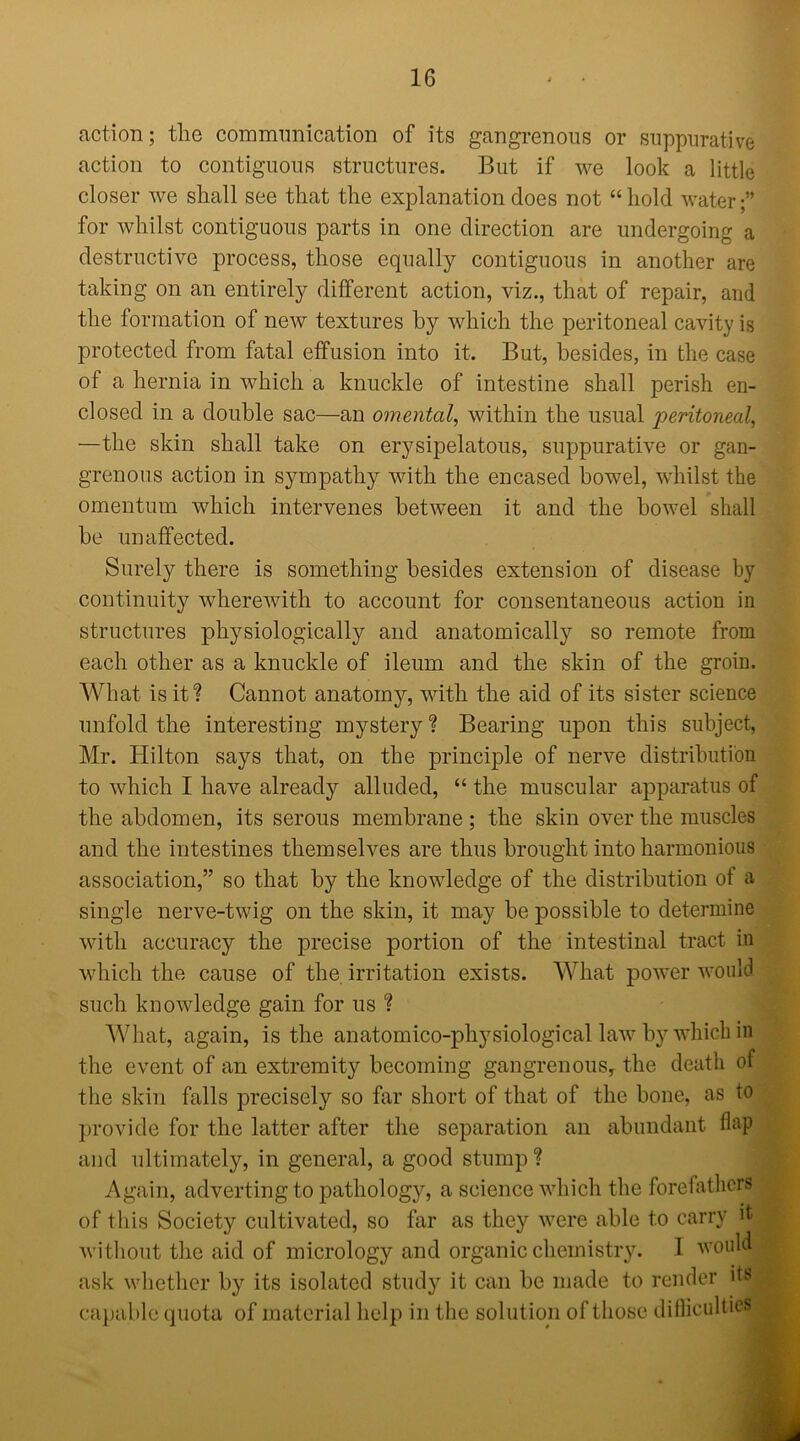 action; the communication of its gangrenous or suppurative action to contiguous structures. But if we look a little closer we shall see that the explanation does not “ hold water for whilst contiguous parts in one direction are undergoing a destructive process, those equally contiguous in another are taking on an entirely different action, viz., that of repair, and the formation of new textures by which the peritoneal cavity is protected from fatal effusion into it. But, besides, in the case of a hernia in which a knuckle of intestine shall perish en- closed in a double sac—an omental, within the usual peritoneal, —the skin shall take on erysipelatous, suppurative or gan- grenous action in sympathy with the encased bowel, whilst the omentum which intervenes between it and the bowel shall be unaffected. Surely there is something besides extension of disease by continuity wherewith to account for consentaneous action in structures physiologically and anatomically so remote from each other as a knuckle of ileum and the skin of the groin. What is it? Cannot anatomy, with the aid of its sister science unfold the interesting mystery? Bearing upon this subject, Mr. Hilton says that, on the principle of nerve distribution to which I have already alluded, “ the muscular apparatus of the abdomen, its serous membrane; the skin over the muscles and the intestines themselves are thus brought into harmonious association,” so that by the knowledge of the distribution of a single nerve-twig on the skin, it may be possible to determine with accuracy the precise portion of the intestinal tract in which the cause of the. irritation exists. What power would such knowledge gain for us ? What, again, is the anatomico-physiological law by which in the event of an extremity becoming gangrenous, the death of the skin falls precisely so far short of that of the bone, as to < provide for the latter after the separation an abundant flap and ultimately, in general, a good stump ? Again, adverting to pathology, a science which the forefathers of this Society cultivated, so far as they were able to carry it ^ without the aid of micrology and organic chemistry. I would ask whether by its isolated study it can be made to render its < capable quota of material help in the solution of those diiliculties