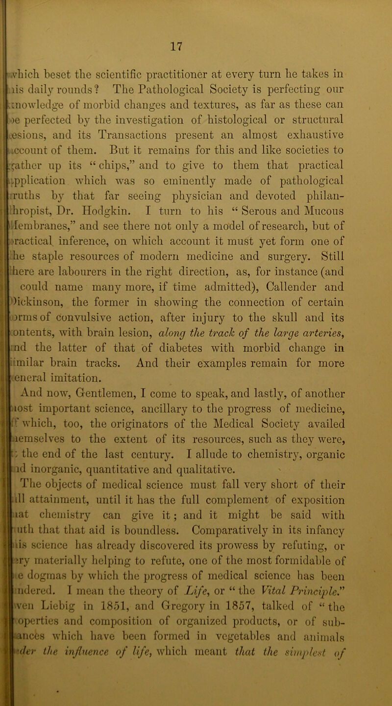 i .vhich beset the scientific practitioner at every turn lie takes in :iis daily rounds? The Pathological Society is perfecting our I knowledge of morbid changes and textures, as far as these can >e perfected by the investigation of histological or structural uesions, and its Transactions present an almost exhaustive account of them. But it remains for this and like societies to gather up its “ chips,” and to give to them that practical application which was so eminently made of pathological .ruths by that far seeing physician and devoted philan- thropist, Dr. Hodgkin. I turn to his “ Serous and Mucous Membranes,” and see there not only a model of research, but of ■ractical inference, on which account it must yet form one of he staple resources of modern medicine and surgery. Still here are labourers in the right direction, as, for instance (and could name many more, if time admitted), Callender and Dickinson, the former in showing the connection of certain irmsof convulsive action, after injury to the skull and its ontents, with brain lesion, along the to'ack of the large arteries, nd the latter of that of diabetes with morbid change in iimilar brain tracks. And their examples remain for more eneral imitation. And now, Gentlemen, I come to speak, and lastly, of another lost important science, ancillary to the progress of medicine, If which, too, the originators of the Medical Society availed laemselves to the extent of its resources, such as they were, : the end of the last century. I allude to chemistry, organic id inorganic, quantitative and qualitative. The objects of medical science must fall very short of their dl attainment, until it has the full complement of exposition tat chemistry can give it; and it might be said with 11th that that aid is boundless. Comparatively in its infancy iis science has already discovered its prowess by refuting, or jry materially helping to refute, one of the most formidable of e dogmas by which the progress of medical science has been ndered. I mean the theory of Life, or “ the Vital Principle.” wen Liebig in 1851, and Gregory in 1857, talked of “ the operties and composition of organized products, or of sub- ances which have been formed in vegetables and animals der the influence of life, which meant that the simplest of
