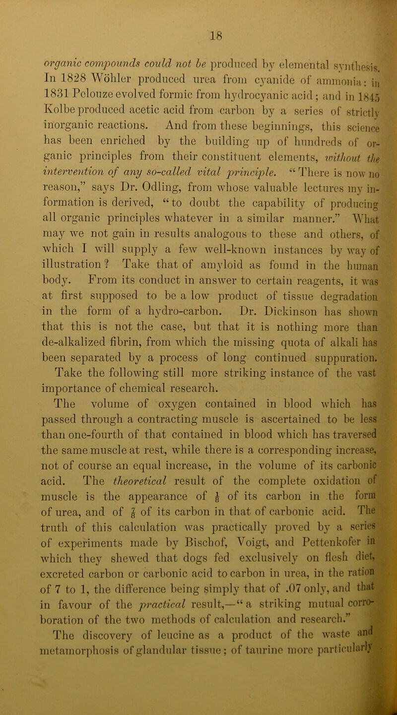 organic compounds could not be produced by elemental synthesis In 1828 Wohler produced urea from cyanide of ammonia: in 1831 Pclouze evolved formic from hydrocyanic acid ; and in 134;, Kolbe produced acetic acid from carbon by a series of strictly inorganic reactions. And from these beginnings, this science has been enriched by the building up of hundreds of or- ganic principles from their constituent elements, without the intervention of any so-called vital principle. “ There is now no reason,” says Dr. Odling, from whose valuable lectures my in- formation is derived, “to doubt the capability of producing all organic principles whatever in a similar manner.” What may we not gain in results analogous to these and others, of which I will supply a few well-known instances by way of illustration? Take that of amyloid as found in the human body. From its conduct in answer to certain reagents, it was at first supposed to be a low product of tissue degradation in the form of a hydro-carbon. Dr. Dickinson has shown that this is not the case, but that it is nothing more than de-alkali zed fibrin, from which the missing quota of alkali has been separated by a process of long continued suppuration. Take the following still more striking instance of the vast importance of chemical research. The volume of oxygen contained in blood which has passed through a contracting muscle is ascertained to be less than one-fourth of that contained in blood which has traversed the same muscle at rest, while there is a corresponding increase, not of course an equal increase, in the volume of its carbonic acid. The theoretical result of the complete oxidation of muscle is the appearance of £ of its carbon in the form of urea, and of l of its carbon in that of carbonic acid. The truth of this calculation was practically proved by a series of experiments made by Biscbof, Voigt, and Pettenkofer in which they shewed that dogs fed exclusively on flesh diet, excreted carbon or carbonic acid to carbon in urea, in the ration of 7 to 1, the difference being simply that of .07 only, and that in favour of the practical result,—“ a striking mutual corro- boration of the two methods of calculation and research.” The discovery of leucine as a product of the waste and metamorphosis of glandular tissue; of taurine more particular!}