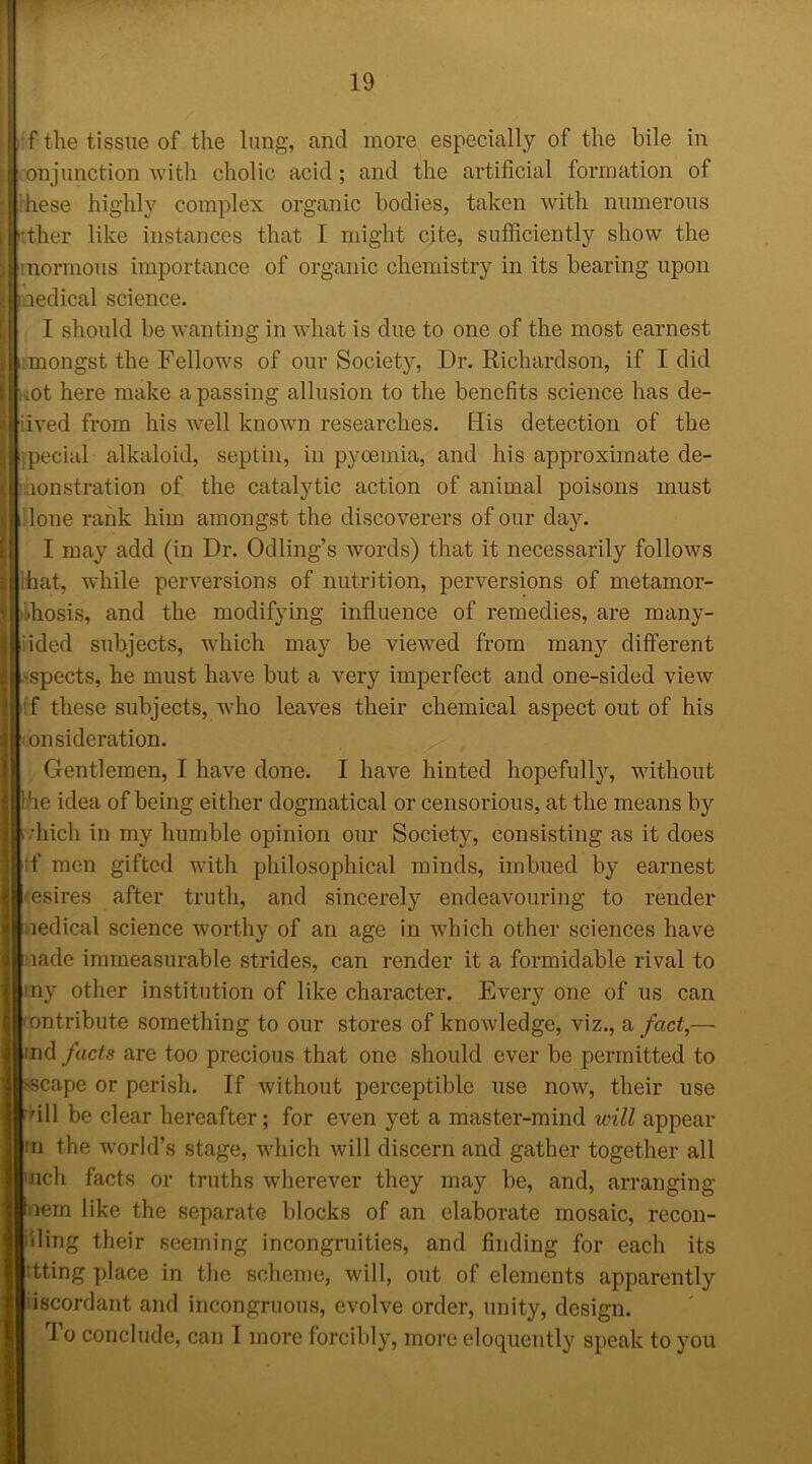 f the tissue of the lung, and more especially of the bile in conjunction with cholic acid; and the artificial formation of :hese highly complex organic bodies, taken with numerous irther like instances that I might cite, sufficiently show the ! normous importance of organic chemistry in its bearing upon medical science. I should be wanting in what is due to one of the most earnest mongst the Fellows of our Society, Dr. Richardson, if I did ,ot here make a passing allusion to the benefits science has de- rived from his well known researches. His detection of the pecial alkaloid, septin, in pycemia, and his approximate de- monstration of the catalytic action of animal poisons must lone rank him amongst the discoverers of our day. I may add (in Dr. Odling’s words) that it necessarily follows hat, while perversions of nutrition, perversions of metamor- phosis, and the modifying influence of remedies, are many- iided subjects, which may be viewed from many different aspects, he must have but a very imperfect and one-sided view f these subjects, who leaves their chemical aspect out of his onsideration. Gentlemen, I have done. I have hinted hopefully, without he idea of being either dogmatical or censorious, at the means by vhicli in my humble opinion our Society, consisting as it does tf men gifted with philosophical minds, imbued by earnest esires after truth, and sincerely endeavouring to render ledical science worthy of an age in which other sciences have lade immeasurable strides, can render it a formidable rival to ny other institution of like character. Eveiy one of us can ontribute something to our stores of knowledge, viz., a fact,— ind facts are too precious that one should ever be permitted to scape or perish. If without perceptible use now, their use ‘dll be clear hereafter; for even yet a master-mind will appear :n the world’s stage, which will discern and gather together all ’Jich facts or truths wherever they may be, and, arranging aem like the separate blocks of an elaborate mosaic, recon- iling their seeming incongruities, and finding for each its tting place in the scheme, will, out of elements apparently iscordant and incongruous, evolve order, unity, design. To conclude, can I more forcibly, more eloquently speak to you
