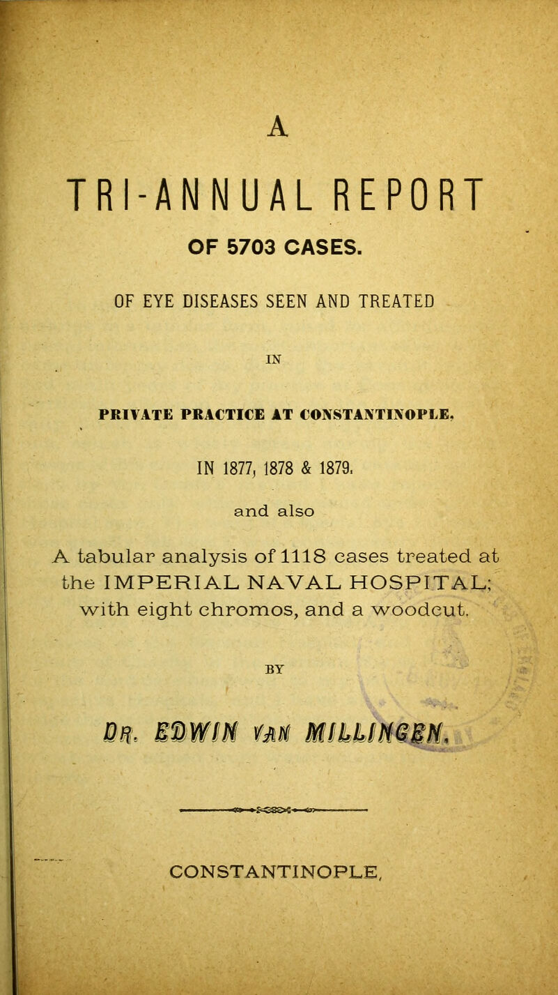 A TRI-ANNUAL REPORT OF 5703 CASES. OF EYE DISEASES SEEN AND TREATED IN PRIVATE PRACTICE AT CONSTANTINOPLE, IN 1877, 1878 & 1879. and also A tabular analysis of 1118 eases treated at the IMPERIAL NAVAL HOSPITAL; with eight ehromos, and a woodcut, BY