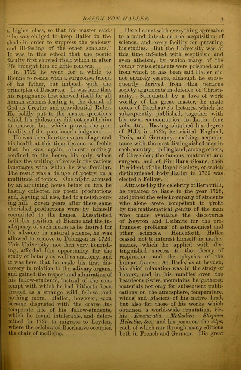 a higher class, so that his master said,' “ he was obliged to keep Haller in the shade in order to suppress the jealousy and ill-feeling of the other scholars.” It was in this school that the poetic . faculty first showed itself which in after life brought him no little renown. In 1722 he went for a while to Bienne to reside with a surgeon,-a friend of his father, but imbued with the principles of Descartes. It was here that his repugnance first showed itself for all human schemes leading to the denial of God as Creator and providential Euler. He boldly put to the master questions which his philosophy did not enable him to answer, but which proved the pro- fundity of the questioner’s judgment. He was then fourteen years of age, and his health at this time became so feeble that he was again almost entirely confined to the house, his only solace being the writing of verse in the various languages with which he was familiar. The result was a deluge of poetry on a multitude of topics. One night, aroused by an adjoining house being on fire, he hastily collected his poetic productions and, leaving all else, fled to a neighbour- ing hill. Seven years after these same cherished productions were by himself committed to the flames. Dissatisfied with his position at Bienne and the in- adequacy of such means as he desired for I his advance in natural science, he was i allowed to remove to Tubingen in 1723. I This University, not then very flourish- t ing, afibrded him opportunity for the study of botany as well as anatomy, and it was here that he made his first dis- covery in relation to the salivary organs, and gained the resjDect and admiration of his fellow-students, instead of the con- tempt with which he had hitherto been treated as a strange wild fellow, and nothing more. Haller, however, soon became disgusted with the coarse in- temperate life of his fellow-students, which he found intolerable, and deter- miued in 1725 to migrate to Leyden, where the celebrated Boerhaave occujiied the chair of medicine. :> Here he met with everything agreeable to a mind intent on the acquisition of science, and every facility for pursuing his studies. But the University was at this time infected with scepticism and even atheism, by which many of the young Swiss students were poisoned, and from which it has been said Haller did not entirely escape, although he subse- quently derived from this perilous society arguments in defence of Christi- anity. Stimulated by a love of work worthy of his great master, he made notes of Boerhaave’s lectures, which he subsequently published, together with his own commentaries, in Latin, four vols. 4to. Having obtained his degree of M.D. in 1727, he visited England, Paris, and German}^, making acquain- tance with the most distinguished men in each country—in England, among others, of Cheselden, the famous anatomist and surgeon, and of Sir Hans Sloane, then President of the Eoyal Society, of which distinguished body Haller in 1739 was elected a Fellow. Attracted by the celebrity of Bemouilli, he repaired to Basle in the year 1728, and joined the select company of students who alone were competent to profit by the mathematical genius of the man who made available the discoveries of Newton and Leibnitz for the pro- foundest problems of astronomical and other sciences. Henceforth Haller ceased not to interest himself in mathe- matics, which he applied with dis- tinguished success to the theory of respiration and the physics of the human frame. At Basle, as at Leyden, his chief relaxation was in the study of botany, and in his rambles over the beauteous Swiss mountains he gathered materials not only for subsequent publi- cations on the atmosphere, temperature, winds and glaciers of his native land, but also for those of his works which obtained a world-wide reputation, viz. his Enumeratio Methodica Sthyinvi Helvetim, &c., and his iDoem on the each of which ran- througli many editions both in French and German, His great