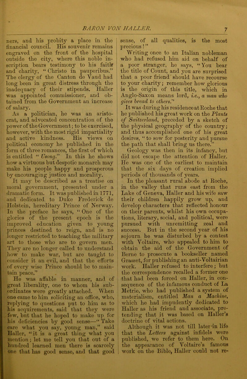 ners, and his probity a place in the financial council. His souvenir remains engraved on the front of the hospital outside the city, where this noble in- scription bears testimony to his faith and charity, “ Christo in pauperibus,” The clergy of the Canton de Yaud had long been in great distress through the inadequacy of their stipends. Haller was appointed commissioner, and ob- tained from the Government an increase of salaiy. As a politician, he was an aristo- crat, and advocated concentration of the power of the Government; to be exercised, however, with the most rigid impartiality and active kindness. His views on political economy he published in the form of three romances, the first of which is entitled “ Usong.” In this he shows how a virtuous but despotic monarch may make his people happy and prosperous by encouraging justice and morality. It may be described as a treatise on moral government, presented under a dramatic form. It was published in 17 71, and dedicated to Duke Frederick de Holstein, hereditary Prince of Norway. In the preface he says, “One of the glories of the present epoch is the improved education given to young princes destined to reign, and is no longer restricted to teaching the military art to those who are to govern men. They are no longer called to understand how to make war, but are taught to consider it an evil, and that the efforts of every ^vise Prince should be to main- tain peace.” He was affable in manner, and of great liberality, one to whom his sub- ordinates were greatly attached. When one came to him soliciting an office, who, replying to questions put to him as to his acquirements, said that they were few, but that he hoped to make up for his deficiencies by good sense—“ Take care what you say, young man,” said Haller, “it is a great thing what you mention; let me tell you that out of a hundred learned men there is scarcely one that has good sense, and that good sense, of all qualities, is the most precious! ” Writing once to an Italian nobleman who had refused him aid on behalf of a poor stranger, he says, “You bear the title of Count, and you are surprised that a poor friend should have recourse to your charity; remember how glorious is the origin of this title, which in Anglo-Saxon means lord,, i.e., a man who gives bread to others.” It was during his residence at Eoche that he published his great work on the Plants of Sioitzerland, preceded by a sketch of the physical geography of the country; and thus accomplished one of his great desires, “ to sow for posterity and pursue the path that shall bring us there.” Geology was then in its infancy, but did not escape the attention of Haller. He was one of the earliest to maintain that the six days of creation implied periods of thousands of years. In the pleasant rural abode at Eoche, in the valley that runs east from the Lake of Geneva, Haller and his wife saw their children happily grow up, and develop characters that reflected honour on their parents, whilst his own occupa- tions, literary, social, and political, were pursued with unremitting zeal and success. But in the second year of his sojourn he was disturbed by a contest with Yoltaire, who appealed to him to obtain the aid of the Government of Berne to prosecute a bookseller named Grasset, for publishing an anti-Yoltairian work. Haller refused to interfere ; but the correspondence recalled a former one that had been forced on Haller, in con- sequence of the infamous conduct of La Metric, who had published a system of materialism, entitled Man a Machine, which he had impudently dedicated to Haller as his friend and associate, pre- tending that it was based on Haller’s doctrine of vital actions. Although it was not till later *in life that the Letters against infidels were published, we refer to them here. On the appearance of Yoltaire’s famous work on the Bible, Haller could not re-