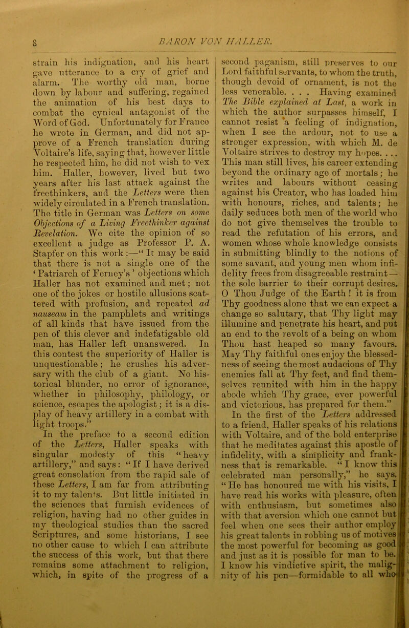 strain liis incliguation, and liis heart gave ntterance to a cry of grief and alarm. The worthy old man, homo down hy labour and suffering, regained the animation of his best days to combat the cynical antagonist of the Word of God. Unfortunately for Franco he wrote in German, and did not ap- prove of a French translation during Voltaire’s life, saying that, however little he respected him, he did not wish to vex him. Haller, however, lived but two years after his last attack against the freethinkers, and the Letters were then widely circulated in a French translation. The title in German was Letters on some Objections of a Living Freethinker against Bevelation. We cite the opinion of so excellent a judge as Professor P. A. Stapfer on this work :—“ It may be said that there is not a single one of the ‘ Patriarch of Ferney’s ’ objections which Haller has not examined and met; not one of the jokes or hostile allusions scat- tered with profusion, and repeated ad nauseam in the pamphlets and writings of all kinds that have issued from the pen of this clever and indefatigable old man, has Haller left unanswered. In this contest the superiority of Haller is unquestionable ; he crushes his adver- sary with the club of a giant. No his- torical blunder, no error of ignorance, whether in philosophy, philology, or science, escapes the apologist; it is a dis- play of heavy artillery in a combat with light troops/’ In the preface to a second edition of the Letters, Haller speaks with singular modesty of this “heavy artillery,” and says: “ If I have derived great consolation from the rapid sale of these Letters, I am far from attributing it to my talents. But little initiated in the sciences that furnish evidences of religion, having had no other guides in my theological studies than the sacred Scriptures, and some historians, I see no other cause to which 1 can attribute the success of this work, but that there remains some attachment to religion, which, in spite of the progress of a second paganism, still preserves to our Lord faithful servants, to whom the truth, though devoid of ornament, is not the less venerable. . . . Having examined The Bible explained at Last, a work in which the author surpasses himself, I cannot resist *a feeling of indignation, when I see the ardour, not to use a stronger expression, with which M. de Voltaire strives to destroy my hopes. ... This man still lives, his career extending beyond the ordinary age of mortals; he writes and labours without ceasing against his Creator, who has loaded him with honours, riches, and talents; he daily seduces both men of the world who do not give themselves the trouble to read the refutation of his errors, and women whose whole knowledge consists in submitting blindly to the notions of some savant, and young men whom infi- delity frees from disagreeable restraint — the sole barrier to their corrupt desires. 0 Thou Judge of the Earth ! it is from Thy goodness alone that we can expect a change so salutary, that Thy light may illumine and penetrate his heart, and put an end to the l evolt of a being on whom Thou hast heaped so many favours. May Thy faithful ones enjoy the blessed- ness of seeing the most audacious of Thy enemies fall at Thy feet, and find them- selves reunited with him in the happy abode which Thy grace, ever powerful and victorious, has prepar’ed for them.” In the first of the Letters addressed to a friend, Haller speaks of his relations | with Voltaire, and of the bold enterprise j that he meditates against this apostle of! infidelity, with a simplicity and frank- ness that is remarkable. “ I know this celebrated man personally,” he says. “ He has honoured me with his visits, 11 have read his works with pleasure, often || with enthusiasm, but sometimes alsoj with that aversion which one cannot but! feel when one sees their author employ: liis great talents in robbing us of motives ‘ the most powerful for becoming as good and just as it is possible for man to be. 1 know his vindictive spirit, the malig- nity of his pen—formidable to all whc
