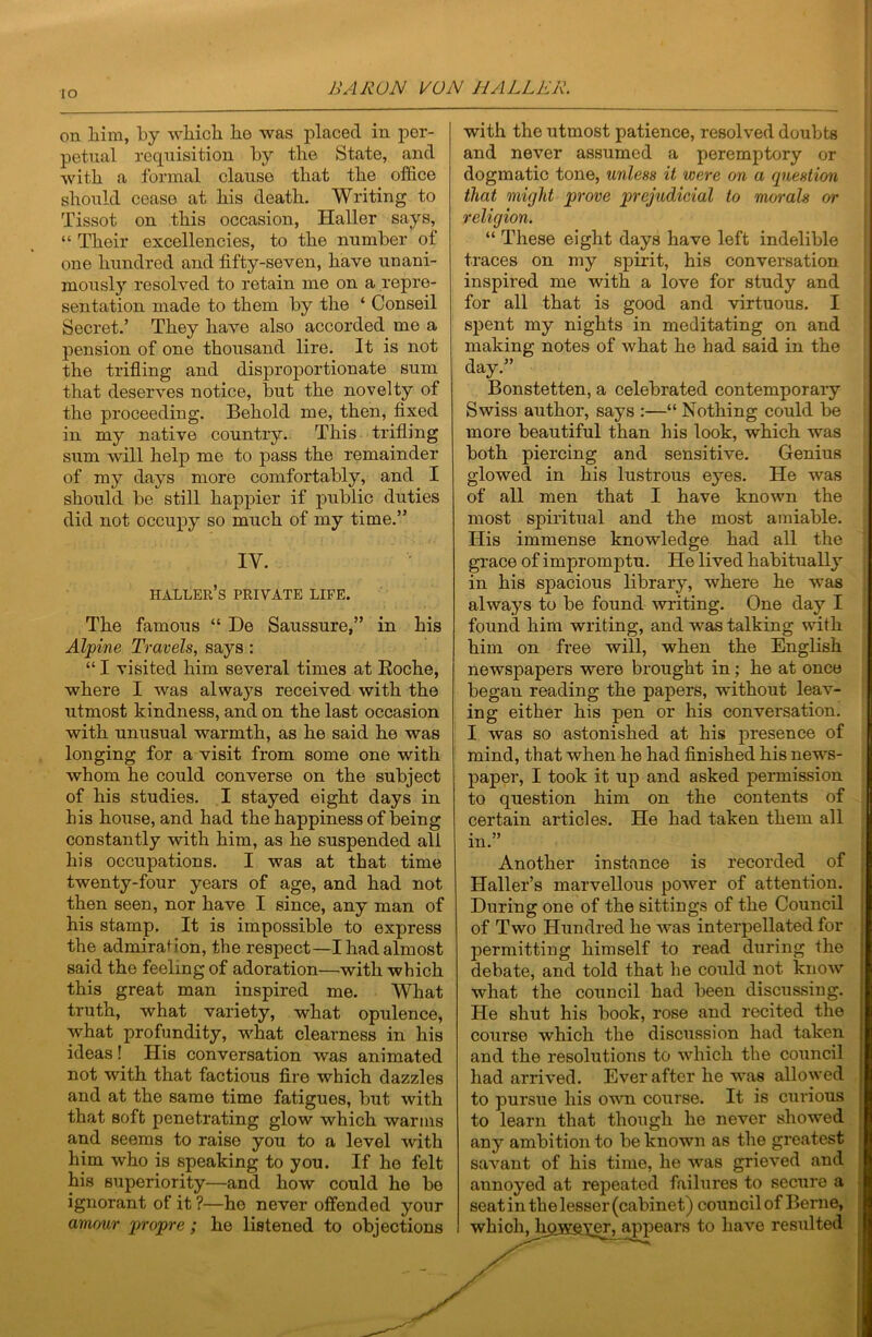 lO on liim, by whicb be was placed in per- petual requisition by tlie State, and with a formal clause that tbe office should cease at his death. Writing to Tissot on this occasion, Haller says, “ Their excellencies, to the number of one hundred and fifty-seven, have unani- mously resolved to retain me on a repre- sentation made to them by the ‘ Conseil Secret.’ They have also accorded me a pension of one thousand lire. It is not the trifling and disproportionate sum that deserves notice, but the novelty of the proceeding. Behold me, then, fixed in my native country.. This trifling sum will help me to pass the remainder of my days more comfortably, and I should be still happier if public duties did not occupy so much of my time.” IV. Haller’s private life. The famous “ De Saussure,” in his Alpine Travels, says : “ I visited him several times at Eoche, where I was always received with the utmost kindness, and on the last occasion with unusual warmth, as he said he was longing for a visit from some one with whom he could converse on the subject of his studies. I stayed eight days in his house, and had the happiness of being constantly with him, as he suspended all his occupations. I was at that time twenty-four years of age, and had not then seen, nor have I since, any man of his stamp. It is impossible to express the admiration, the respect—I had almost said the feeling of adoration—with which this great man inspired me. What truth, what variety, what opulence, what profundity, what clearness in his ideas! His conversation was animated not with that factious fire which dazzles and at the same time fatigues, but with that soft penetrating glow which warms and seems to raise you to a level with him who is speaking to you. If he felt his superiority—and how could he be ignorant of it ?—ho never offended your amour j^ropre; he listened to objections with the utmost patience, resolved doubts and never assumed a peremptory or dogmatic tone, unless it were on a question that might prove prejudicial to morals or religion. “ These eight days have left indelible traces on my spirit, his conversation inspired me with a love for study and for all that is good and virtuous. I spent my nights in meditating on and making notes of what he had said in the day.” Bonstetten, a celebrated contemporaiy Swiss author, says :—“ Nothing could be more beautiful than his look, which was both piercing and sensitive. Genius glowed in his lustrous eyes. He was of all men that I have known the most spiritual and the most amiable. His immense knowledge had all the grace of impromptu. He lived habitually in his spacious library, where he was always to be found writing. One day I found him writing, and was talking with him on free will, when the English newspapers were brought in; he at once began reading the papers, without leav- ing either his pen or his conversation. I was so astonished at his presence of mind, that when he had finished his news- paper, I took it up and asked permission to question him on the contents of certain articles. He had taken them all in.” Another instance is recorded of Haller’s marvellous power of attention. During one of the sittings of the Council of Two Hundred he was interpellated for permitting himself to read during the debate, and told that he could not know what the council had been discussing. He shut his book, rose and recited the course which the discussion had taken and the resolutions to which the council had arrived. Ever after he was allowed to pursue his own course. It is curious to learn that though ho never showed any ambition to be known as the greatest savant of his time, he was grieved and annoyed at repeated failures to secure a seat in the lesser (cabinet) council of Berne, which, hqHeygr> appears to have resulted