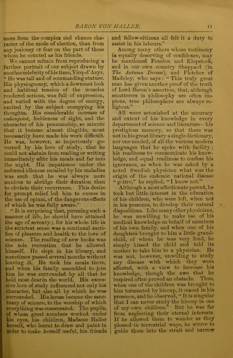 more from the complex and chance cha- racter of the mode of election, than from any jealousy or fear on the part of those whom he counted as his friends. We cannot refrain from reproducing a further portrait of our subject drawn by another celebrity of his time, Vicq-d’Azyr. “ He was tall and of commanding stature. His physiognomy, which a downcast look and habitual tension of the muscles rendered serious, was full of expression, and varied with the degree of energy, excited by the subject occupying his thoughts. His considerable increase of embonpoint, feebleness of sight, and the character of his penmanship, so minute that it became almost illegible, must necessarily have made his work difficult. He was, however, so imperiously go- verned by his love of study, that he could not abstain from reading or writing immediately after his meals and far into the night. His impatience under the enforced idleness entailed by his maladies was such that he was always more anxious to abridge their duration than to obviate their recurrence. This desire for prompt relief led him to excess in the use of opium, of the dangerous effects of which he was fully aware.” “It is surprising that, pursuing such a manner of life, he should have attained the age of seventy ; for his whole life in the strictest sense was a continual sacri- fice of pleasure and health to the love of science. The reading of new books was the sole recreation that he allowed himself. He slept in his libraiy, and sometimes passed several months without leaving it. He took his meals there, and when his family assembled to join him he was surrounded by all that he held most dear in the world. His exces- sive love of study influenced not only his character, but also all by which he was surrounded. His house became the sanc- tuary of science, to the worship of which everything was consecrated. The pupils, of whom great numbers worked under his eyes, his children, Madame Haller herself, who learnt to draw and paint in order to make herself useful, his friends and fellow-citizens all felt it a duty to assist in his labours.” Among many others whose testimony is- equally deserving of confidence, may be mentioned Fenelon and Klopstock, and in our own country Sheppard (in The Autumn Bream'), and Fletcher of Madeley, who says: “ This truly great man has given another proof of the truth of Lord Bacon’s assertion, that, although smatterers in philosophy are often im- pious, true philosophers are always re- ligious.” All were astonished at the accuracy and extent of his knowledge in every department of science and literature—his prodigious memory, so that there was not in his great library a single dictionary, nor one needed, of all the various modern languages that he spoke with facility ; his readiness to communicate bis know- ledge, and equal readiness to confess bis ignorance, as when be was asked by a noted Swedish physician what was the origin of tbe endemic national disease “ goitre,” he replied, “ I know not.” Although a most affectionate parent, he took but little interest in the education of his children, who were left, when not in bis presence, to develop their natural dispositions. Like many other physicians, he was unwilling to make use of his medical knowledge on behalf of members of his own family, and when one of his daughters brought to him a little grand- child, of whom he was very fond, he simply kissed the child and told its mother to take him to a physician. He was not, however, unwilling to study any disease with which they were affected, with a view to increase his knowledge, though the awe that he inspired often proved an obstacle. Thus, when one of the children was brought to him tormented by hiccup, it ceased in his presence, and he observed, “ It is singular that I can never study the hiccup in one of my own children.” But he was far from neglecting their eternal interests. If he allowed them to wander as they pleased iu terrestrial ways, he strove to guide them into the strait and narrow