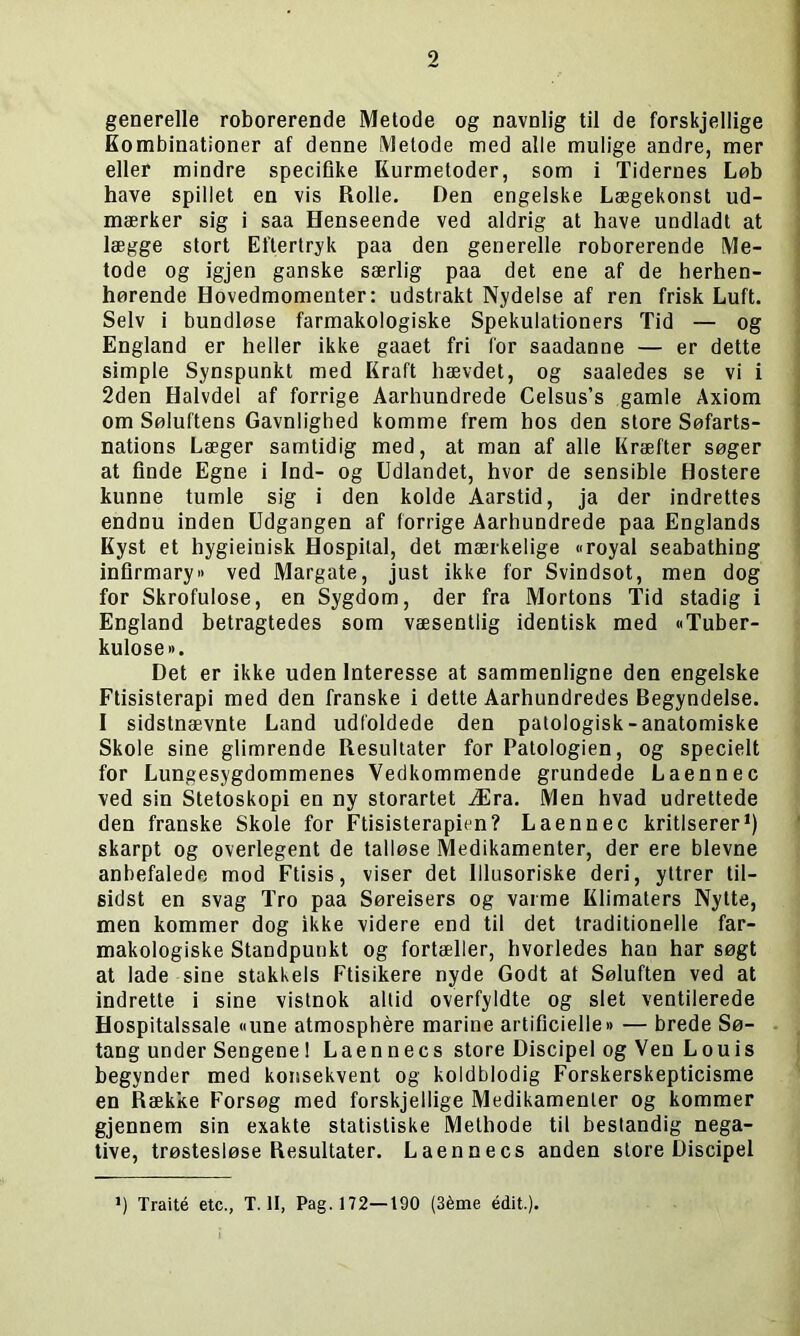 generelle roborerende Metode og navnlig til de forskjellige Kombinationer af denne Metode med alle mulige andre, mer eller mindre specifike Kurmetoder, som i Tidernes Løb have spillet en vis Rolle. Den engelske Lægekonst ud- mærker sig i saa Henseende ved aldrig at have undladt at lægge stort Eftertryk paa den generelle roborerende Me- tode og igjen ganske særlig paa det ene af de herhen- hørende Hovedmomenter: udstrakt Nydelse af ren frisk Luft. Selv i bundløse farmakologiske Spekulationers Tid — og England er heller ikke gaaet fri for saadanne — er dette simple Synspunkt med Kraft hævdet, og saaledes se vi i 2den Halvdel af forrige Aarhundrede Celsus’s gamle Axiom om Søluftens Gavnlighed komme frem hos den store Søfarts- nations Læger samtidig med, at man af alle Kræfter søger at finde Egne i Ind- og Udlandet, hvor de sensible Hostere kunne tumle sig i den kolde Aarstid, ja der indrettes endnu inden Udgangen af forrige Aarhundrede paa Englands Kyst et hygieinisk Hospital, det mærkelige »royal seabathing infirmary« ved Margate, just ikke for Svindsot, men dog for Skrofulose, en Sygdom, der fra Mortons Tid stadig i England betragtedes som væsentlig identisk med »Tuber- kulose ». Det er ikke uden Interesse at sammenligne den engelske Ftisisterapi med den franske i dette Aarhundredes Begyndelse. I sidstnævnte Land udfoldede den patologisk-anatomiske Skole sine glimrende Resultater for Patologien, og specielt for Lungesygdommenes Vedkommende grundede Laennec ved sin Stetoskopi en ny storartet Æra. Men hvad udrettede den franske Skole for Ftisisterapien? Laennec kritiserer1) skarpt og overlegent de talløse Medikamenter, der ere bievne anbefalede mod Ftisis, viser det Illusoriske deri, yttrer lil- sidst en svag Tro paa Søreisers og varme Klimaters Nytte, men kommer dog ikke videre end til det traditionelle far- makologiske Standpunkt og fortæller, hvorledes han har søgt at lade sine stakkels Ftisikere nyde Godt at Søluften ved at indrette i sine vistnok altid overfyldte og slet ventilerede Hospitalssale «une atmosphére marine artificielle« — brede Sø- tang under Sengene 1 Laen n e c s store Discipel og Ven Louis begynder med konsekvent og koldblodig Forskerskepticisme en Række Forsøg med forskjellige Medikamenter og kommer gjennem sin exakte statistiske Melhode til bestandig nega- tive, trøstesiøse Resultater. Laennecs anden store Discipel ») Traité etc., T. II, Pag. 172—190 (3éme édit.).