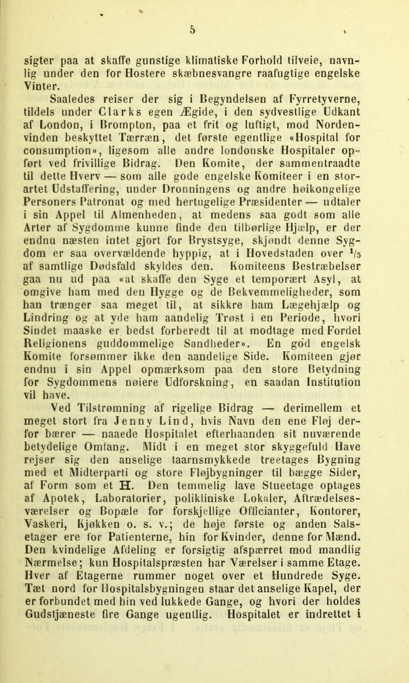 sigter paa at skaffe gunstige klimatiske Forhold tilveie, navn- lig under den for Hostere skæbnesvangre raafugtige engelske Vinter. Saaledes reiser der sig i Begyndelsen af Fyrretyverne, tildels under Clarks egen Ægide, i den sydvestlige Udkant af London, i Brompton, paa et frit og luftigt, mod Norden- vinden beskyttet Tærræn, det første egentlige «Hospital for consumption», ligesom alle andre londonske Hospitaler op- ført ved frivillige Bidrag. Den Komite, der sammentraadte til dette Hverv — som alle gode engelske Komiteer i en stor- artet Udstaffering, under Dronningens og andre høikongelige Personers Patronat og med hertugelige Præsidenter— udtaler i sin Appel til Almenheden, at medens saa godt som alle Arter af Sygdomme kunne finde den tilbørlige Hjælp, er der endnu næsten intet gjort for Brystsyge, skjøndt denne Syg- dom er saa overvældende hyppig, at i Hovedstaden over Vs af samtlige Dødsfald skyldes den. Komiteens Bestræbelser gaa nu ud paa «at skaffe den Syge et temporært Asyl, at omgive ham med den Hygge og de Bekvemmeligheder, som han trænger saa meget til, at sikkre ham Lægehjælp og Lindring og at yde ham aandelig Trøst i en Periode, hvori Sindet maaske er bedst forberedt til at modtage med Fordel Religionens guddommelige Sandheden*. En god engelsk Komite forsømmer ikke den aandelige Side. Komiteen gjør endnu i sin Appel opmærksom paa den store Betydning for Sygdommens nøiere Udforskning, en saadan Institution vil have. Ved Tilstrømning af rigelige Bidrag — derimellem et meget stort fra Jenny Lind, hvis Navn den ene Fløj der- for bærer — naaede Hospitalet efterhaanden sit nuværende betydelige Omfang. Midt i en meget stor skyggefuld Have rejser sig den anselige taarnsmykkede treetages Bygning med et Midterparti og store Fløjbygninger til hægge Sider, af Form som et H. Den temmelig lave Stueetage optages af Apotek, Laboratorier, polikliniske Lokaler, Aftrædelses- værelser og Bopæle for forskjellige Officianter, Kontorer, Vaskeri, Kjøkken o. s. v.; de høje første og anden Sals- etager ere for Patienterne, hin for Kvinder, denne for Mænd. Den kvindelige Afdeling er forsigtig afspærret mod mandlig Nærmelse; kun Hospitalspræsten har Værelseri samme Etage. Hver af Etagerne rummer noget over et Hundrede Syge. Tæt nord for Hospitalsbygningen staar det anselige Kapel, der er forbundet med hin ved lukkede Gange, og hvori der holdes Gudstjæneste fire Gange ugentlig. Hospitalet er indrettet i