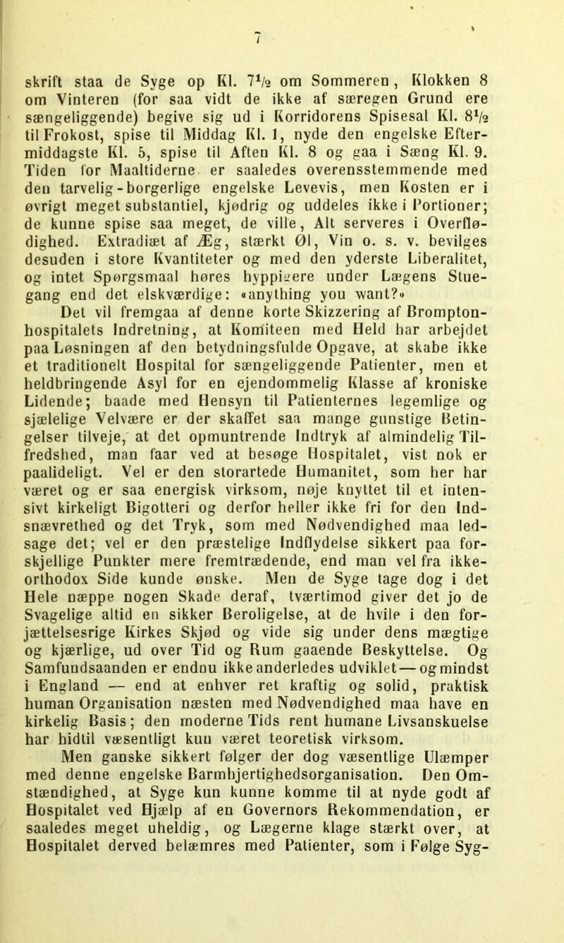 / skrift staa de Syge op Kl. l1te om Sommeren , Klokken 8 om Vinteren (for saa vidt de ikke af særegen Grund ere sængeliggende) begive sig ud i Korridorens Spisesal Kl. 81te til Frokost, spise til Middag Kl. 1, nyde den engelske Efter- middagste Kl. 5, spise til Aften Kl. 8 og gaa i Sæng Kl. 9. Tiden for Maaltiderne er saaledes overensstemmende med den tarvelig - borgerlige engelske Levevis, men Kosten er i øvrigt meget substantiel, kjødrig og uddeles ikke i Fortioner; de kunne spise saa meget, de ville, Alt serveres i Overdø- dighed. Extradiæt af Æg, stærkt 01, Vin o. s. v. bevilges desuden i store Kvantiteter og med den yderste Liberalitet, og intet Spørgsmaal høres hyppigere under Lægens Stue- gang end det elskværdige: «anything you want?« Del vil fremgaa af denne korte Skizzering af Brompton- hospitalets Indretning, at Komiteen med Held har arbejdet paa Løsningen af den betydningsfulde Opgave, at skabe ikke et traditionelt Hospital for sængeliggende Patienter, men et heldbringende Asyl for en ejendommelig Klasse af kroniske Lidende; baade med Hensyn til Patienternes legemlige og sjælelige Velvære er der skaffet saa mange gunstige Betin- gelser tilveje, at det opmuntrende Indtryk af almindelig Til- fredshed, man faar ved at besøge Hospitalet, vist nok er paalideligt. Vel er den storartede Humanitet, som her har været og er saa energisk virksom, nøje knyttet til et inten- sivt kirkeligt Bigotteri og derfor heller ikke fri for den Ind- snævrethed og det Tryk, som med Nødvendighed maa led- sage det; vel er den præstelige Indflydelse sikkert paa for- skjellige Punkter mere fremtrædende, end man vel fra ikke- orthodox Side kunde ønske. Men de Syge tage dog i det Hele næppe nogen Skade deraf, tværtimod giver det jo de Svagelige altid en sikker Beroligelse, at de hvile i den for- jættelsesrige Kirkes Skjød og vide sig under dens mægtige og kjærlige, ud over Tid og Rum gaaende Beskyttelse. Og Samfuudsaanden er endnu ikke anderledes udviklet — og mindst i England — end at enhver ret kraftig og solid, praktisk human Organisation næsten med Nødvendighed maa have en kirkelig Basis; den moderne Tids rent humane Livsanskuelse har hidtil væsentligt kun været teoretisk virksom. Men ganske sikkert følger der dog væsentlige Ulæmper med denne engelske Barmhjertighedsorganisation. Den Om- stændighed, at Syge kun kunne komme til at nyde godt af Hospitalet ved Hjælp af en Governors Rekommendation, er saaledes meget uheldig, og Lægerne klage stærkt over, at Hospitalet derved belæmres med Patienter, som i Følge Syg-