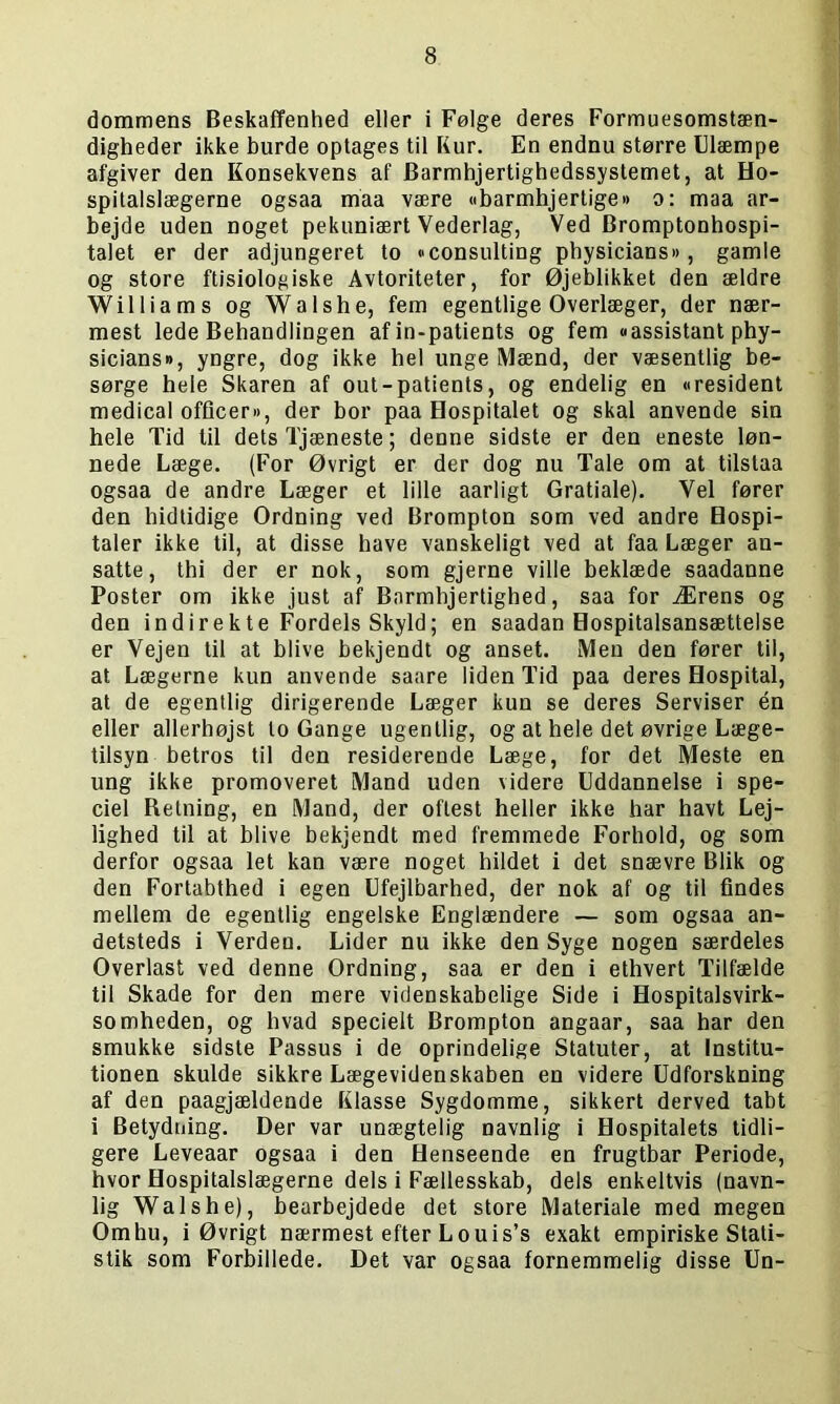 dommens Beskaffenhed eller i Følge deres Formuesomstæn- digheder ikke burde optages til Kur. En endnu større Ulæmpe afgiver den Konsekvens af Barmhjertighedssystemet, at Ho- spitalslægerne ogsaa maa være »barmhjertige» o: maa ar- bejde uden noget pekuniært Vederlag, Ved Bromptonhospi- talet er der adjungeret to Consulting physicians«, gamle og store ftisiologiske Avtoriteter, for Øjeblikket den ældre Williams og Walshe, fem egentlige Overlæger, der nær- mest lede Behandlingen af in-patients og fem «assistant phy- sicians#, yngre, dog ikke hel unge IVlænd, der væsentlig be- sørge hele Skaren af out-patients, og endelig en »resident medical officer«, der bor paa Hospitalet og skal anvende sin hele Tid til dets Tjæneste; denne sidste er den eneste løn- nede Læge. (For Øvrigt er der dog nu Tale om at tilstaa ogsaa de andre Læger et lille aarligt Gratiale). Vel fører den hidtidige Ordning ved Brompton som ved andre Hospi- taler ikke til, at disse have vanskeligt ved at faa Læger an- satte, thi der er nok, som gjerne ville beklæde saadanne Poster om ikke just af Barmhjertighed, saa for Ærens og den indirekte Fordels Skyld; en saadan Hospitalsansættelse er Vejen til at blive bekjendt og anset. Men den fører til, at Lægerne kun anvende saare liden Tid paa deres Hospital, at de egentlig dirigerende Læger kun se deres Serviser én eller allerhøjst to Gange ugentlig, og at hele det øvrige Læge- tilsyn betros til den residerende Læge, for det Meste en ung ikke promoveret Mand uden videre Uddannelse i spe- ciel Retning, en Mand, der oftest heller ikke har havt Lej- lighed til at blive bekjendt med fremmede Forhold, og som derfor ogsaa let kan være noget hildet i det snævre Blik og den Fortabthed i egen Ufejlbarhed, der nok af og til findes mellem de egentlig engelske Englændere — som ogsaa an- detsteds i Verden. Lider nu ikke den Syge nogen særdeles Overlast ved denne Ordning, saa er den i ethvert Tilfælde til Skade for den mere videnskabelige Side i Hospitalsvirk- somheden, og hvad specielt Brompton angaar, saa har den smukke sidste Passus i de oprindelige Statuter, at Institu- tionen skulde sikkre Lægevidenskaben en videre Udforskning af den paagjældende Klasse Sygdomme, sikkert derved tabt i Betydning. Der var unægtelig navnlig i Hospitalets tidli- gere Leveaar ogsaa i den Henseende en frugtbar Periode, hvor Hospitalslægerne dels i Fællesskab, dels enkeltvis (navn- lig Walshe), bearbejdede det store Materiale med megen Omhu, i Øvrigt nærmest efter Louis’s exakt empiriske Stati- stik som Forbillede. Det var ogsaa fornemmelig disse Un-