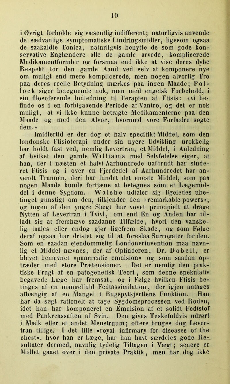 i Øvrigt forholde sig væsentlig indifferent; naturligvis anvende de sædvanlige symptomatiske Lindringsmidler, ligesom ogsaa de saakaldte Tonica, naturligvis benytte de som gode kon- servative Englændere alle de gamle arvede, komplicerede Medikamentformler og forsmaa end ikke at vise deres dybe Respekt tor den gamle Aand ved selv at komponere nye om muligt end mere komplicerede, men nogen alvorlig Tro paa deres reelle Betydning mærkes paa ingen Maade; Pol- lock siger betegnende nok, men med engelsk Forbehold, i sin filosoferende Indledning til Terapien af Ftisis: «vi be- finde os i en forbigaaende Periode af Vantro, og det er nok muligt, at vi ikke kunne betragte Medikamenterne paa den Maade og med den Alvor, hvormed vore Forfædre søgte dem.« Imidlertid er der dog et halv specifikt Middel, som den londonske Ftisioterapi under sin nyere Udvikling urokkelig har holdt fast ved, nemlig Levertran, et Middel, i Anledning af hvilket den gamle Williams med Selvfølelse siger, at han, der i næsten et halvt Aarhundrede uafbrudt har stude- ret Ftisis og i over en Fjerdedel af Aarhundredet har an- vendt Trannen, deri har fundet det eneste Middel, som paa nogen Maade kunde fortjæne at betegnes som et Lægemid- del i denne Sygdom. Walshe udtaler sig ligeledes ube- tinget gunstigt om den, tilkjender den »remarkable powers«, og ingen af den yngre Slægt har vovet principielt at drage Nytten af Levertran i Tvivl, om end En og Anden har til- ladt sig at fremhæve saadanne Tilfælde, hvori den vanske- lig taales eller endog gjør ligefrem Skade, og som Følge deraf ogsaa har dristet sig til at foreslaa Surrogater for den. Som en saadan ejendommelig Londonerinvention maa navn- lig et Middel nævnes, der af Opfinderen, Dr. Dobell, er blevet benævnet «pancreatic emulsion« og som saadan op- træder med store Prætensioner. Det er nemlig den prak- tiske Frugt af en patogenetisk Teori, som denne spekulativ begavede Læge har fremsat, og i Følge hvilken Ftisis be- tinges af en mangelfuld Fedtassimilation, der igjen antages afhængig af en Mangel i Bugspytkjertlens Funktion. Han har da søgt rationelt at tage Sygdomsprocessen ved Roden, idet han har komponeret en Emulsion af et solidt Fedtstof med Pankreassaften af Svin. Den gives Teskefuldvis udrørt i Mælk eller et andet Menstruum; oftere bruges dog Lever- tran tillige. I det lille «royal infirmary for diseases of the chest», hvor han er Læge, har han havt særdeles gode Re- sultater dermed, navnlig tydelig Tiltagen i Vægt; senere er Midlet gaaet over i den private Praktik, men har dog ikke