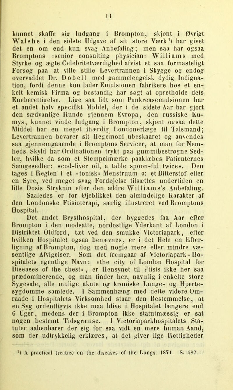 kunnet skaffe si? Indfang i Brompton, skjønt i Øvrigt Walshe i den sidsle Udgave af sit store Værk1) har givet det en om end kun svag Anbefaling; men saa har ogsaa Bromptons «senior Consulting physician» Williams med Styrke og ægte Celebritetværdighed afvist et saa formasteligt Forsøg paa at ville stille Levertrannen i Skygge og endog overvældet Dr. Dobell med gammelengelsk dydig Indigna- tion, fordi denne kun lader Emulsionen fabrikere hos et en- kelt kemisk Firma og bestandig har søgt at opretholde dets Eneberettigelse. Lige saa lidt som Pankreasemulsionen har et andet halv specifikt Middel, der i de sidste Aar har gjort den sædvanlige Runde gjennem Evropa, den russiske Ku- mvs, kunnet vinde Indgang i Brompton, skjønt ogsaa dette Middel har en meget ihærdig Londonerlæge til Talsmand; Levertrannen bevarer sit Hegemoni ubeskaaret og anvendes saa gjennemgaaende i Bromptons Servicer, at man for Nem- heds Skyld har Ordinationen trykt paa gummibestrøgne Sed- ler, hvilke da som et Stempelmærke paaklæbes Patienternes Sængesedler: «cod-liver oil, a table spoon-ful twice«. Den tages i Reglen i et «tonisk» Menstruum o: et Bitterstof eller en Syre, ved meget svag Fordøjelse tilsættes undertiden en lille Dosis Stryknin efter den ældre Wil liam s’s Anbefaling. Saaledes er for Øjeblikket den almindelige Karakter af den Londonske Ftisioterapi, særlig illustreret ved Bromptons Hospital. Det andet Brysthospital, der byggedes faa Aar efter Brompton i den modsatte, nordostlige Yderkant af London i Distriktet Oldlord, tæt ved den smukke Victoriapark, efter hvilken Hospitalet ogsaa benævnes, er i det Hele en Efter- ligning af Brompton, dog med nogle mere eller mindre væ- sentlige Afvigelser. Som det fremgaar af Victoriapark-Ho- spitalets egentlige Navn: «the city of London Hospital for Diseases of the chest», er Hensynet til rtisis ikke her saa prædominerende, og man finder her, navnlig i enkelte store Sygesale, alle mulige akute og kroniske Lunge- og Hjærte- sygdomme samlede. 1 Sammenhæng med dette videre Om- raade i Hospitalets Virksomhed staar den Bestemmelse, at en Syg ordentligvis ikke maa blive i Hospitalet længere end 6 Uger, medens der i Brompton ikke statutmæssig er sat nogen bestemt Tidsgrænse. I Victoriaparkhospitalets Sta- tuter aabeubarer der sig for saa vidt en mere human Aand, som der udtrykkelig erklæres, at det giver lige Rettigheder ) A practical treaticc on the diseases of the Lungs. 1871. S. 487.