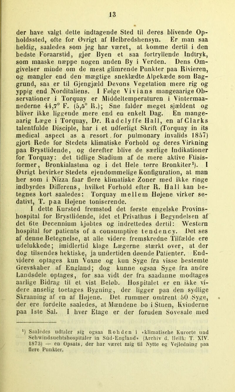 der have valgt dette indtagende Sted til deres blivende Op- holdssted, ofte for Øvrigt af Helbredshensyn. Er man saa heldig, saaledes som jeg har været, at komme dertil i den bedste Foraarstid, gjør Byen et saa fortryllende Indtryk, som maaske næppe nogen anden By i Verden. Dens Om- givelser minde om de mest glimrende Punkter paa Rivieren, og mangler end den mægtige sneklædte Alpekæde som Bag- grund, saa er til Gjengjæld Devons Vegetation mere rig og yppig end Norditaliens. I Følge Vivians mangeaarige Ob- servationer i Torquay er Middeltemperaturen i Vintermaa- nederne 44,7° F. (5,5° R.); Sne falder meget sjældent og bliver ikke liggende mere end en enkelt Dag. En mange- aarig Læge i Torquay, Dr. Radclyffe Hall, en af Clarks talentfulde Disciple, har i et udførligt Skrift (Torquay in its medical aspect as a resort . for pulmonary invalids 1857) gjort Rede for Stedets klimatiske Forhold og deres Virkning paa Brystlidende, og derefter blive de særlige Indikationer for Torquay: det tidlige Stadium af de mere aktive Ftisis- former, Bronkialastma og i det Hele tørre Bronkiter1). I Øvrigt bevirker Stedets ejendommelige Konfiguration, at man her som i Nizza faar flere klimatiske Zoner med ikke ringe indbyrdes Differens, hvilket Forhold efter R. Hall kan be- tegnes kort saaledes: Torquay mellem Højene virker se- dativt, T. paa Højene toniserende. I dette Kursted fremstod det første engelske Provins- hospital for Brystlidende, idet et Privathus i Begyndelsen af det 6te Decennium kjøbtes og indrettedes dertil: Western hospital for patients of a consumptive tendency. Det ses af denne Betegnelse, at alle videre fremskredne Tilfælde ere udelukkede; imidlertid klage Lægerne stærkt over, at der dog tilsendes hektiske, ja undertiden døende Patienter. End- videre optages kun Voxne og kun Syge fra visse bestemte Grevskaber af England; dog kunne ogsaa Syge fra andre Landsdele optages, for saa vidt der fra saadanne modtages aarlige Bidrag til et vist Beløb. Hospitalet er en ikke vi- dere anselig toetages Bygning, der ligger paa den sydlige Skraaning af en af Højene. Det rummer omtrent 50 Syge, der ere fordelte saaledes, at Mændene bo i Stuen, Kviuderne paa 1ste Sal. I hver Etage er der foruden Sovesale med ‘) Saaledes udtaler sig ogsaa R oh den i «klimatische Kurorte und Schwindsuchtshospitåler in Sud-England» (Archiv d. tteilk: T. XIV. 1873) — en Opsats, der har været mig til Nytte og Vejledning paa flere Punkter.