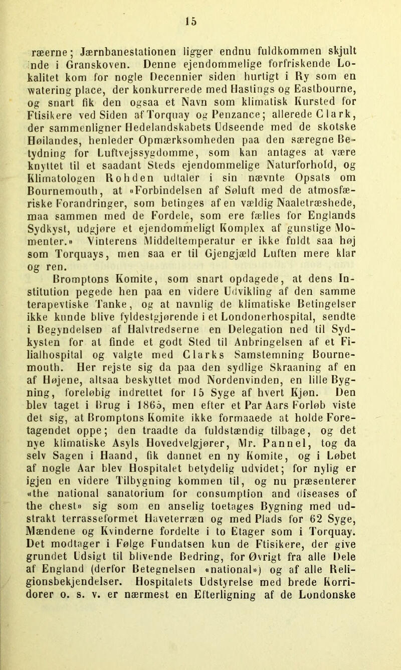 ræerne; Jærnbanestationen ligger endnu fuldkommen skjult nde i Granskoven. Denne ejendommelige forfriskende Lo- kalitet kom for nogle Decennier siden hurtigt i Ry som en watering place, der konkurrerede med Hastings og Eastbourne, og snart fik den ogsaa et Navn som klimatisk Kursted for Ftisikere ved Siden afTorquay ogPenzance; allerede C la rk, der sammenligner Hedelandskabets Udseende med de skotske Høilandes, henleder Opmærksomheden paa den særegne Be- tydning for Luftvejssygdomme, som kan antages at være knyttet til et saadant Steds ejendommelige Naturforhold, og Klimatologen Ro liden udtaler i sin nævnte Opsats om Bournemouth, at »Forbindelsen af Søluft med de atmosfæ- riske Forandringer, som betinges af en vældig Naaletræshede, maa sammen med de Fordele, som ere fælles for Englands Sydkyst, udgjøre et ejendommeligt Komplex af gunstige Mo- menter.« Vinterens Middeltemperatur er ikke fuldt saa høj som Torquays, men saa er til Gjengjæld Luften mere klar og ren. Bromptons Komite, som snart opdagede, at dens In- stitution pegede hen paa en videre Udvikling af den samme terapevtiske Tanke, og at navnlig de klimatiske Betingelser ikke kunde blive fyldestgjørende i et Londonerhospital, sendte i Begyndelsen af Halvtredserne en Delegation ned til Syd- kysten for at finde et godt Sted til Anbringelsen af et Fi- lialhospital og valgte med Clarks Samstemning Bourne- mouth. Her rejste sig da paa den sydlige Skraaning af en af Højene, altsaa beskyttet mod Nordenvinden, en lille Byg- ning, foreløbig indrettet for 15 Syge af hvert Kjøn. Den blev taget i Brug i 1865, men efter et Par Aars Forløb viste det sig, at Bromptons Komite ikke formaaede at holde Fore- tagendet oppe; den traadte da fuldstændig tilbage, og det nye klimatiske Asyls Hovedvelgjører, Mr. Pannel, tog da selv Sagen i Haand, fik dannet en ny Komite, og i Løbet af nogle Aar blev Hospitalet betydelig udvidet; for nylig er igjen en videre Tilbygning kommen til, og nu præsenterer «the national sanatorium for consumption and diseases of the chest« sig som en anselig toetages Bygning med ud- strakt terrasseformet Haveterræn og med Plads for 62 Syge, Mændene og Kvinderne fordelte i to Etager som i Torquay. Det modtager i Følge Fundatsen kun de Ftisikere, der give grundet Udsigt til blivende Bedring, for Øvrigt fra alle Dele af England (derfor Betegnelsen »national«) og af alle Reli- gionsbekjendelser. Hospitalets Udstyrelse med brede Korri- dorer o. s. v. er nærmest en Efterligning af de Londonske