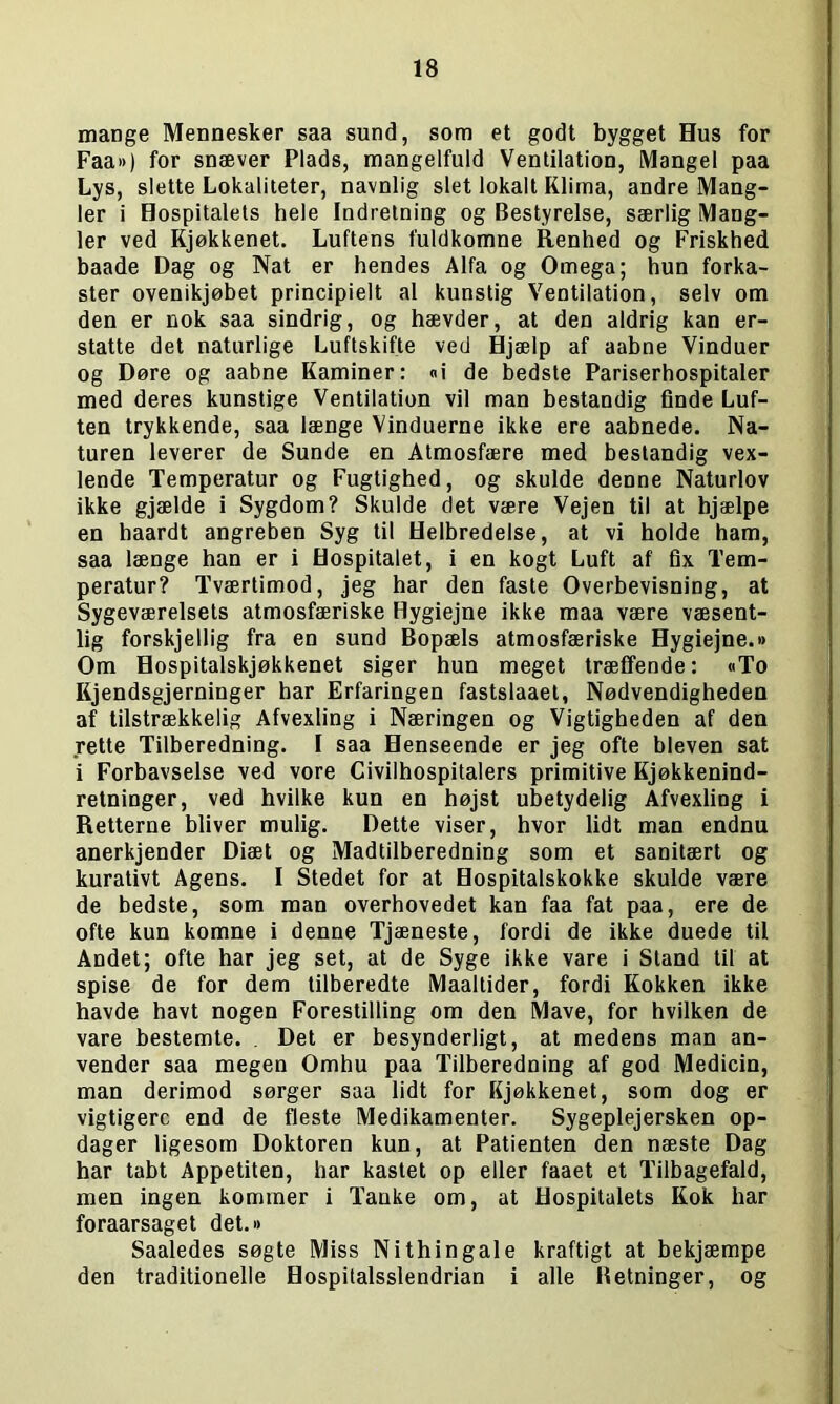 mange Mennesker saa sund, som et godt bygget Hus for Faa») for snæver Plads, mangelfuld Ventilation, Mangel paa Lys, slette Lokaliteter, navnlig slet lokalt Klima, andre Mang- ler i Hospitalets hele Indretning og Bestyrelse, særlig Mang- ler ved Kjøkkenet. Luftens fuldkomne Renhed og Friskhed baade Dag og Nat er hendes Alfa og Omega; hun forka- ster ovenikjøbet principielt al kunstig Ventilation, selv om den er nok saa sindrig, og hævder, at den aldrig kan er- statte det naturlige Luftskifte ved Hjælp af aabne Vinduer og Døre og aabne Kaminer: «i de bedste Pariserhospitaler med deres kunstige Ventilation vil man bestandig finde Luf- ten trykkende, saa længe Vinduerne ikke ere aabnede. Na- turen leverer de Sunde en Atmosfære med bestandig vex- lende Temperatur og Fugtighed, og skulde denne Naturlov ikke gjælde i Sygdom? Skulde det være Vejen til at hjælpe en haardt angreben Syg til Helbredelse, at vi holde ham, saa længe han er i Hospitalet, i en kogt Luft af fix Tem- peratur? Tværtimod, jeg har den faste Overbevisning, at Sygeværelsets atmosfæriske Hygiejne ikke maa være væsent- lig forskjellig fra en sund Bopæls atmosfæriske Hygiejne.»> Om Hospitalskjøkkenet siger hun meget træffende: «To Kjendsgjerninger har Erfaringen fastslaaet, Nødvendigheden af tilstrækkelig Afvexling i Næringen og Vigtigheden af den rette Tilberedning. I saa Henseende er jeg ofte bleven sat i Forbavselse ved vore Civilhospitalers primitive Kjøkkenind- retninger, ved hvilke kun en højst ubetydelig Afvexling i Retterne bliver mulig. Dette viser, hvor lidt man endnu anerkjender Diæt og Madtilberedning som et sanitært og kurativt Agens. I Stedet for at Hospitalskokke skulde være de bedste, som man overhovedet kan faa fat paa, ere de ofte kun komne i denne Tjæneste, fordi de ikke duede til Andet; ofte har jeg set, at de Syge ikke vare i Stand til at spise de for dem tilberedte Maaltider, fordi Kokken ikke havde havt nogen Forestilling om den Mave, for hvilken de vare bestemte. . Det er besynderligt, at medens man an- vender saa megen Omhu paa Tilberedning af god Medicin, man derimod sørger saa lidt for Kjøkkenet, som dog er vigtigere end de fleste Medikamenter. Sygeplejersken op- dager ligesom Doktoren kun, at Patienten den næste Dag har tabt Appetiten, har kastet op eller faaet et Tilbagefald, men ingen kommer i Tanke om, at Hospitalets Kok har foraarsaget det.» Saaledes søgte Miss Nithingale kraftigt at bekjæmpe den traditionelle Hospitalsslendrian i alle Retninger, og