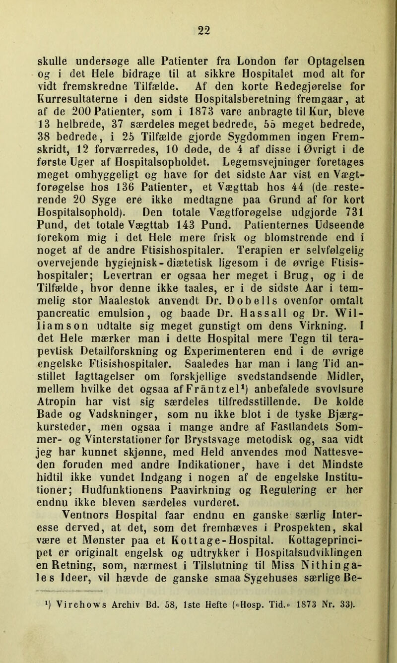 skulle undersøge alle Patienter fra London før Optagelsen og i det Hele bidrage til at sikkre Hospitalet mod alt for vidt fremskredne Tilfælde. Af den korte Redegjørelse for Kurresultaterne i den sidste Hospitalsberetning fremgaar, at af de 200 Patienter, som i 1873 vare anbragte til Kur, bleve 13 helbrede, 37 særdeles meget bedrede, 55 meget bedrede, 38 bedrede, i 25 Tilfælde gjorde Sygdommen ingen Frem- skridt, 12 forværredes, 10 døde, de 4 af disse i Øvrigt i de første Uger af Hospitalsopholdet. Legemsvejninger foretages meget omhyggeligt og have for det sidste Aar vist en Vægt- forøgelse hos 136 Patienter, et Vægttab hos 44 (de reste- rende 20 Syge ere ikke medtagne paa Grund af for kort Hospitalsophold). Den totale Vægtforøgelse udgjorde 731 Pund, det totale Vægttab 143 Pund. Patienternes Udseende forekom mig i det Hele mere frisk og blomstrende end i noget af de andre Ftisishospitaler. Terapien er selvfølgelig overvejende hygiejnisk-diætetisk ligesom i de øvrige Ftisis- hospitaler; Levertran er ogsaa her meget i Brug, og i de Tilfælde, hvor denne ikke taales, er i de sidste Aar i tem- melig stor Maalestok anvendt Dr. Dobells ovenfor omtalt pancreatic emulsion, og baade Dr. Hassall og Dr. Wil- liam s on udtalte sig meget gunstigt om dens Virkning. I det Hele mærker man i dette Hospital mere Tegn til tera- pevtisk Detailforskning og Experimenteren end i de øvrige engelske Ftisishospitaler. Saaledes har man i lang Tid an- stillet Iagttagelser om forskjellige svedstandsende Midler, mellem hvilke det ogsaa afFråntzel1) anbefalede svovlsure Atropin har vist sig særdeles tilfredsstillende. De kolde Bade og Vadskninger, som nu ikke blot i de tyske Bjærg- kursteder, men ogsaa i mange andre af Fastlandets Som- mer- og Vinterstationer for Brystsvage metodisk og, saa vidt jeg har kunnet skjønne, med Held anvendes mod Nattesve- den foruden med andre Indikationer, have i det Mindste hidtil ikke vundet Indgang i nogen af de engelske Institu- tioner; Hudfunktionens Paavirkning og Regulering er her endnu ikke bleven særdeles vurderet. Ventnors Hospital faar endnu en ganske særlig Inter- esse derved, at det, som det fremhæves i Prospekten, skal være et Mønster paa et Kottage-Hospital. Kottageprinci- pet er originalt engelsk og udtrykker i Hospitalsudviklingen en Retning, som, nærmest i Tilslutning til Miss Nithinga- les Ideer, vil hævde de ganske smaa Sygehuses særlige Be- *) Virchows Archiv Bd. 58, 1ste Hefte (»Hosp. Tid. 1873 Nr. 33).