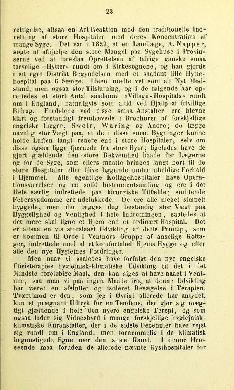 rettigelse, altsaa en Art Reaktion mod den traditionelle ind- retning af store Hospitaler med deres Koncentration af mange Syge. Det var i 1859, at en Landlæge, A. Napper, søgte at afhjælpe den store Mangel paa Sygehuse i Provin- serne ved at foreslaa Oprettelsen af talrige ganske smaa tarvelige «Hytter« rundt om i Kirkesognene, og han gjorde i sit eget Distrikt Begyndelsen med et saadant lille Hytte- hospital paa 6 Sænge. Ideen mødte vel som alt Nyt Mod- stand, men ogsaa stor Tilslutning, og i de følgende Aar op- rettedes et stort Antal saadanne «Village - Hospitals« rundt om i England, naturligvis som altid ved Hjælp af frivillige Bidrag. Fordelene ved disse smaa Anstalter ere bievne klart og forstandigt fremhævede i Brochurer af forskjellige engelske Læger, Swete, Waring og Andre; de lægge navnlig stor Vægt paa, at de i disse smaa Bygninger kunne holde Luften langt renere end i store Hospitaler, selv om disse ogsaa ligge fjærnede fra store Byer; ligeledes have de gjort gjældende den store Bekvemhed baade for Lægerne og for de Syge, som ellers maatte bringes langt bort til de store Hospitaler eller blive liggende under uheldige Forhold i Hjemmet. Alle egentlige Kottagehospitaler have Opera- tionsværelser og en solid Instrumentsamling og ere i det Hele særlig indrettede paa kirurgiske Tilfælde; smittende Febersygdomme ere udelukkede. De ere alle meget simpelt byggede, men der lægges dog bestandig stor Vægt paa Hyggelighed og Venlighed i hele Indretningen, saaledes at det mere skal ligne et Hjem end et ordinært Hospital. Det er altsaa en vis storslaaet Udvikling af delte Princip, som er kommen til Orde i Ventnors Gruppe af anselige Kotta- ger, indrettede med al et komfortabelt Hjems Hygge og efter alle den nye Hygiejnes Fordringer. Men naar vi saaledes have forfulgt den nye engelske Ftisisterapies hygiejnisk-klimatiske Udvikling til det i det Mindste foreløbige Maal, den kan siges at have naaet i Vent- nor, saa maa vi paa ingen Maade tro, at denne Udvikling har været en afsluttet og isoleret Bevægelse i Terapien. Tværtimod er den, som jeg i Øvrigt allerede har antydet, kun et prægnant Udtryk for en Tendens, der gjør sig mæg- tigt gjældende i hele den nyere engelske Terepi, og som ogsaa lader sig Vidnesbyrd i mange forskjellige hygiejnisk- klimatiske Kuranstalter, der i de sidste Decennier have rejst sig rundt om i England, men fornemmelig i de klimatisk begunstigede Egne nær den store Kanal. I denne Hen- seende maa foruden de allerede nævnte Kysthospitaler for