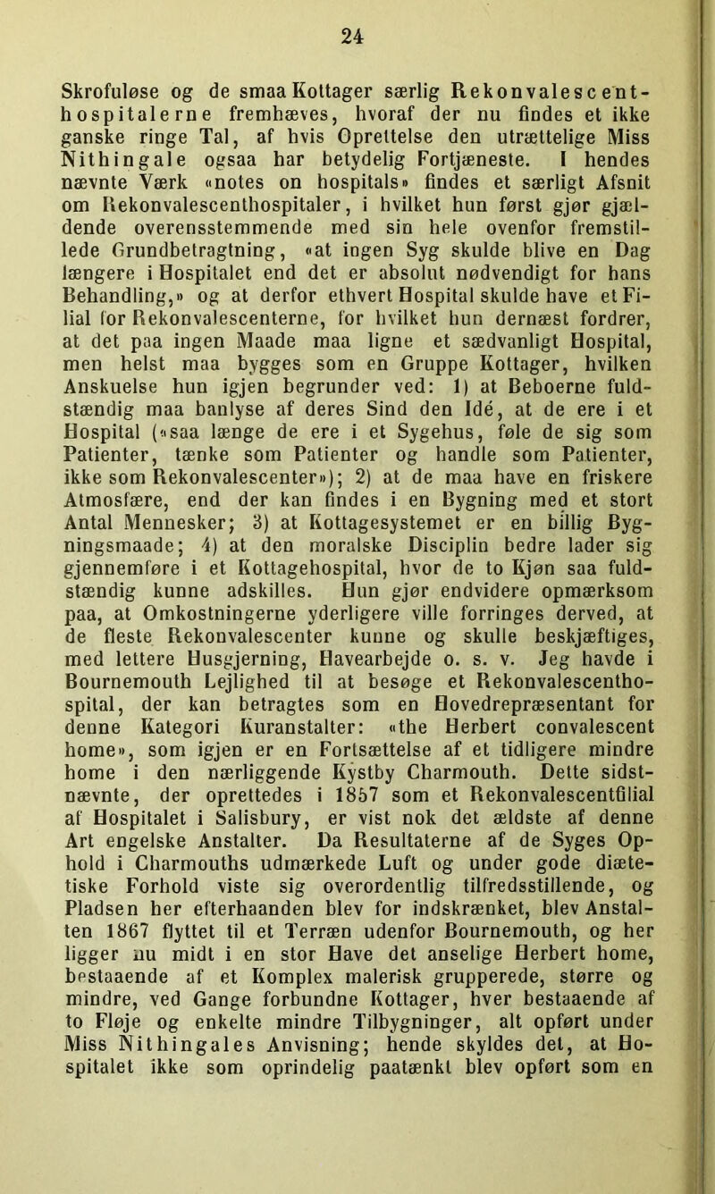 Skrofuløse og de smaaKottager særlig Rekonvalescent- hospitalerne fremhæves, hvoraf der nu findes et ikke ganske ringe Tal, af hvis Oprettelse den utrættelige Miss Nithingale ogsaa har betydelig Fortjæneste. I hendes nævnte Værk «notes on hospitals« findes et særligt Afsnit om Rekonvalescenthospitaler, i hvilket hun først gjør gjæl- dende overensstemmende med sin hele ovenfor fremstil- lede Grundbetragtning, «at ingen Syg skulde blive en Dag længere i Hospitalet end det er absolut nødvendigt for hans Behandling,« og at derfor ethvert Hospital skulde have et Fi- lial (or Rekonvalescenterne, for hvilket hun dernæst fordrer, at det paa ingen Maade maa ligne et sædvanligt Hospital, men helst maa bygges som en Gruppe Kottager, hvilken Anskuelse hun igjen begrunder ved: 1) at Beboerne fuld- stændig maa banlyse af deres Sind den Idé, at de ere i et Hospital (<isaa længe de ere i et Sygehus, føle de sig som Patienter, tænke som Patienter og handle som Patienter, ikke som Rekonvalescenter«); 2) at de maa have en friskere Atmosfære, end der kan findes i en Bygning med et stort Antal Mennesker; 3) at Kottagesystemet er en billig Byg- ningsmaade; 4) at den moralske Disciplin bedre lader sig gjennemføre i et Kottagehospital, hvor de to Kjøn saa fuld- stændig kunne adskilles. Hun gjør endvidere opmærksom paa, at Omkostningerne yderligere ville forringes derved, at de fleste Rekonvalescenter kunne og skulle beskjæftiges, med lettere Husgjerning, Havearbejde o. s. v. Jeg havde i Bournemouth Lejlighed til at besøge et Rekonvalescentho- spital, der kan betragtes som en Hovedrepræsentant for denne Kategori Kuranstalter: «the Herbert convalescent home«, som igjen er en Fortsættelse af et tidligere mindre home i den nærliggende Kystby Charmouth. Dette sidst- nævnte, der oprettedes i 1857 som et Rekonvalescentfilial af Hospitalet i Salisbury, er vist nok det ældste af denne Art engelske Anstalter. Da Resultaterne af de Syges Op- hold i Charmouths udmærkede Luft og under gode diæte- tiske Forhold viste sig overordentlig tilfredsstillende, og Pladsen her efterhaanden blev for indskrænket, blev Anstal- ten 1867 flyttet til et Terræn udenfor Bournemouth, og her ligger nu midt i en stor Have det anselige Herbert home, bestaaende af et Komplex malerisk grupperede, større og mindre, ved Gange forbundne Kottager, hver bestaaende af to Fløje og enkelte mindre Tilbygninger, alt opført under Miss Nithingales Anvisning; hende skyldes det, at Ho- spitalet ikke som oprindelig paatænkt blev opført som en