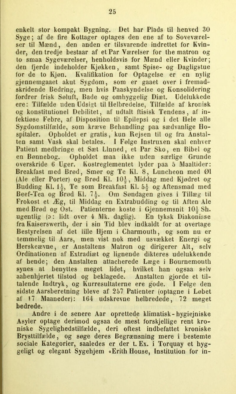enkelt stor kompakt Bygning. Det har Plads til henved 30 Syge; af de fire Kottager optages den ene af to Soveværel- ser til Mænd, den anden er tilsvarende indrettet for Kvin- der, den tredje bestaar af et Par Værelser for the matron og to smaa Sygeværelser, henholdsvis for Mænd eller Kvinder; den fjerde indeholder Kjøkken, samt Spise- og Dagligstue for de to Kjøn. Kvalifikation for Optagelse er en nylig gjennemgaaet akut Sygdom, som er gaaet over i fremad- skridende Bedring, men hvis Paaskyndelse og Konsolidering fordrer frisk Søluft, Bade og omhyggelig Diæt. Udelukkede ere: Tilfælde uden Udsigt til Helbredelse, Tilfælde af kronisk og konstitutionel Debilitet, af udtalt ftisisk Tendens, af in- fektiøse Febre, af Disposition til Epilepsi og i det Hele alle Sygdomstilfælde, som kræve Behandling paa sædvanlige Ho- spitaler. Opholdet er gratis, kun Rejsen til og fra Anstal- ten samt Vask skal betales. I Følge Instruxen skal enhver Patient medbringe et Sæt Linned, et Par Sko, en Bibel og en Bønnebog. Opholdet maa ikke uden særlige Grunde overskride 6 Uger. Kostreglementet lyder paa 5 Maaltider: Breakfast med Brød, Smør og Te Kl. 8, Luncheon med 01 (Ale eller Porter) og Brød Kl. 10£, Middag med Kjødret og Budding Kl. 1-i-, Te som Breakfast Kl. 5£ og Aftensmad med Beef-Tea og Brød Kl. 7i. Om Søndagen gives i Tillæg til Frokost et Æg, til Middag en Extrabudding og til Aften Ale med Brød og Ost. Patienterne koste i Gjennemsnit 10|Sh. ugentlig (o: lidt over 4 Mk. daglig). En tyksk Diakonisse fra Kaiserswerth, der i sin Tid blev indkaldt for at overtage Bestyrelsen af det lille Hjem i Charmouth, og som nu er temmelig til Aars, men vist nok med usvækket Energi og Herskeævne, er Anstaltens Matron og dirigerer Alt, selv Ordinationen af Extradiæt og lignende dikteres udelukkende af hende; den Anstalten attacherede Læge i Bournemouth synes at benyttes meget lidet, hvilket han ogsaa selv aabenhjertet tilstod og beklagede. Anstalten gjorde et til- talende Indtryk, og Kurresultaterne ere gode. I Følge den sidste Aarsberetning bleve af 257 Patienter (optagne i Løbet af 17 Maaneder): 164 udskrevne helbredede, 72 meget bedrede. Andre i de senere Aar oprettede klimatisk-hygiejniske Asyler oplage derimod ogsaa de mest forskjellige rent kro- niske Sygelighedstilfælde, deri oftest indbefattet kroniske Brysttilfælde, og søge deres Begrænsning mere i bestemte sociale Kategorier, saaledes er der t. Ex. i Torquay et hyg- geligt og elegant Sygehjem «Erith House, Institution for in-