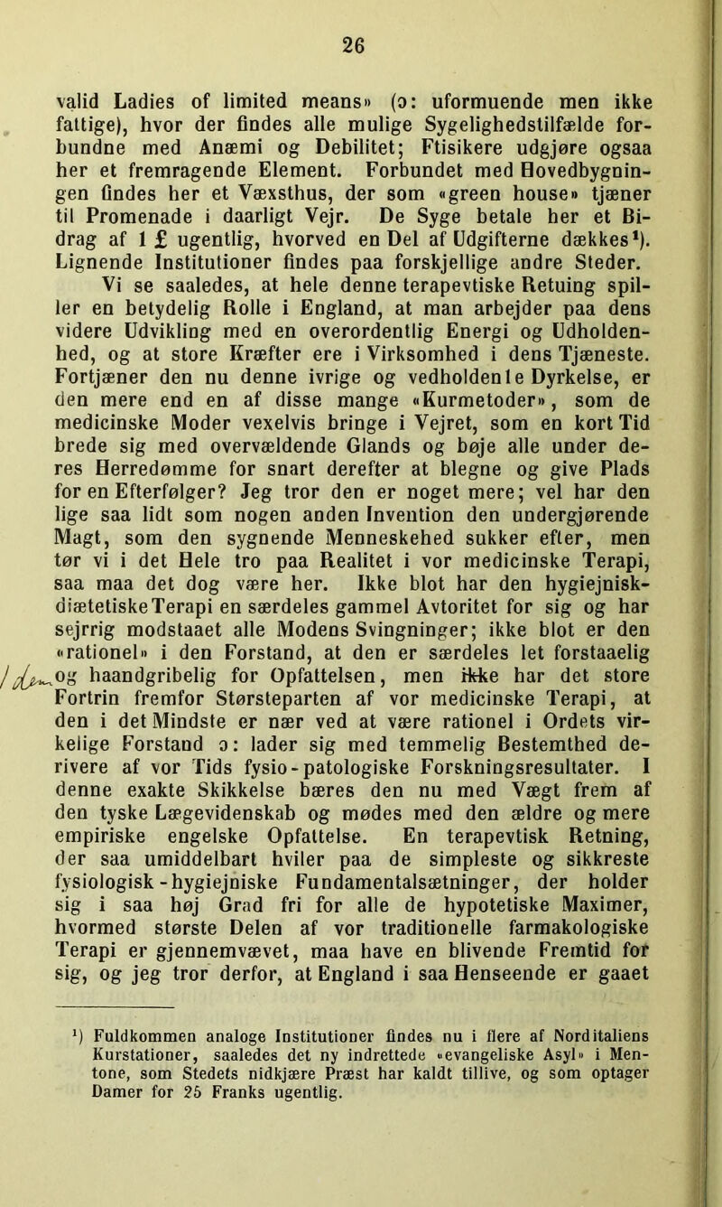valid Ladies of limited means« (o: uformuende men ikke fattige), hvor der findes alle mulige Sygelighedstilfælde for- bundne med Anæmi og Debilitet; Ftisikere udgjøre ogsaa her et fremragende Element. Forbundet med Hovedbygnin- gen findes her et Væxsthus, der som «green house» tjæner til Promenade i daarligt Vejr. De Syge betale her et Bi- drag af 1 £ ugentlig, hvorved en Del af Udgifterne dækkes1). Lignende Institutioner findes paa forskjellige andre Steder. Vi se saaledes, at hele denne terapevtiske Retuing spil- ler en betydelig Rolle i England, at man arbejder paa dens videre Udvikling med en overordentlig Energi og Udholden- hed, og at store Kræfter ere i Virksomhed i dens Tjæneste. Fortjæner den nu denne ivrige og vedholden le Dyrkelse, er den mere end en af disse mange «Kurmetoder», som de medicinske Moder vexelvis bringe i Vejret, som en kort Tid brede sig med overvældende Giands og bøje alle under de- res Herredømme for snart derefter at blegne og give Plads for en Efterfølger? Jeg tror den er noget mere; vel har den lige saa lidt som nogen anden Invention den undergjørende Magt, som den sygnende Menneskehed sukker efter, men tør vi i det Hele tro paa Realitet i vor medicinske Terapi, saa maa det dog være her. Ikke blot har den hygiejnisk- diætetiskeTerapi en særdeles gammel Avtoritet for sig og har sejrrig modstaaet alle Modens Svingninger; ikke blot er den »■rationel« i den Forstand, at den er særdeles let forstaaelig /^og haandgribelig for Opfattelsen, men ikke har det store Fortrin fremfor Størsteparten af vor medicinske Terapi, at den i det Mindste er nær ved at være rationel i Ordets vir- kelige Forstand o: lader sig med temmelig Bestemthed de- rivere af vor Tids fysio-patologiske Forskningsresultater. I denne exakte Skikkelse bæres den nu med Vægt frem af den tyske Lægevidenskab og mødes med den ældre og mere empiriske engelske Opfattelse. En terapevtisk Retning, der saa umiddelbart hviler paa de simpleste og sikkreste fysiologisk-hygiejniske Fundamentalsætninger, der holder sig i saa høj Grad fri for alle de hypotetiske Maximer, hvormed største Delen af vor traditionelle farmakologiske Terapi er gjennemvævet, maa have en blivende Fremtid for sig, og jeg tror derfor, at England i saa Henseende er gaaet *) Fuldkommen analoge Institutioner findes nu i flere af Norditaliens Kurstationer, saaledes det ny indrettede »evangeliske Asyl« i Men- tone, som Stedets nidkjære Præst har kaldt tillive, og som optager Damer for 25 Franks ugentlig.