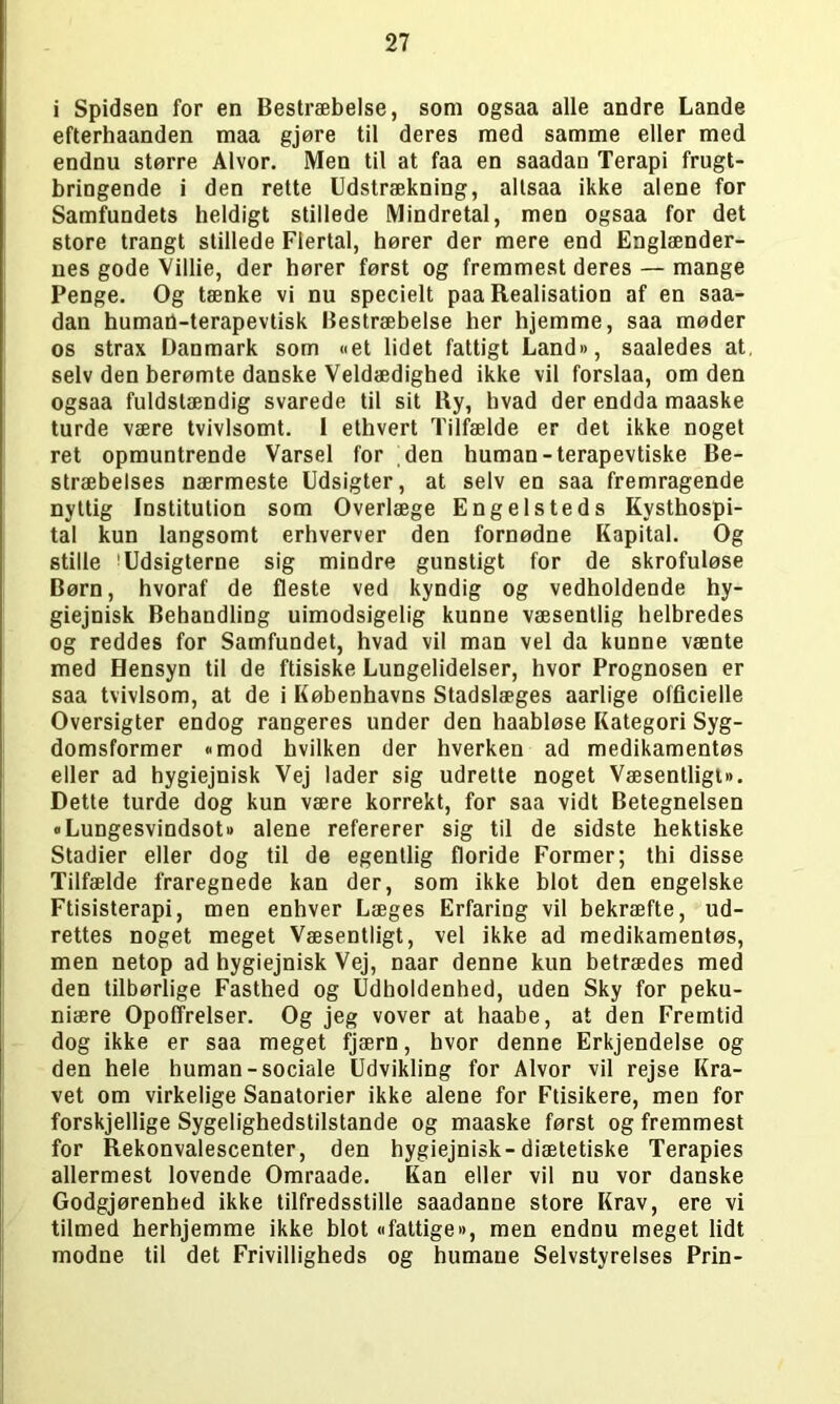 i Spidsen for en Bestræbelse, som ogsaa alle andre Lande efterhaanden maa gjøre til deres med samme eller med endnu større Alvor. Men til at faa en saadan Terapi frugt- bringende i den rette Udstrækning, altsaa ikke alene for Samfundets heldigt stillede Mindretal, men ogsaa for det store trangt stillede Flertal, hører der mere end Englænder- nes gode Villie, der hører først og fremmest deres — mange Penge. Og tænke vi nu specielt paa Realisation af en saa- dan human-terapevtisk Bestræbelse her hjemme, saa møder os strax Danmark som «et lidet fattigt Land«, saaledes at, selv den berømte danske Veldædighed ikke vil forslaa, om den ogsaa fuldstændig svarede til sit Ry, hvad der endda maaske turde være tvivlsomt. 1 ethvert Tilfælde er det ikke noget ret opmuntrende Varsel for den human-terapevtiske Be- stræbelses nærmeste Udsigter, at selv en saa fremragende nyttig Institution som Overlæge Engelsteds Kysthospi- tal kun langsomt erhverver den fornødne Kapital. Og stille 'Udsigterne sig mindre gunstigt for de skrofuløse Børn, hvoraf de fleste ved kyndig og vedholdende hy- giejnisk Behandling uimodsigelig kunne væsentlig helbredes og reddes for Samfundet, hvad vil man vel da kunne vænte med Hensyn til de ftisiske Lungelidelser, hvor Prognosen er saa tvivlsom, at de i Københavns Stadslæges aarlige officielle Oversigter endog rangeres under den haabløse Kategori Syg- domsformer »mod hvilken der hverken ad medikamentøs eller ad hygiejnisk Vej lader sig udrette noget Væsentligt«. Dette turde dog kun være korrekt, for saa vidt Betegnelsen »Lungesvindsot« alene refererer sig til de sidste hektiske Stadier eller dog til de egentlig floride Former; thi disse Tilfælde fraregnede kan der, som ikke blot den engelske Ftisisterapi, men enhver Læges Erfaring vil bekræfte, ud- rettes noget meget Væsentligt, vel ikke ad medikamentøs, men netop ad hygiejnisk Vej, naar denne kun betrædes med den tilbørlige Fasthed og Udholdenhed, uden Sky for peku- niære OpofTrelser. Og jeg vover at haabe, at den Fremtid dog ikke er saa meget fjærn, hvor denne Erkjendelse og den hele human-sociale Udvikling for Alvor vil rejse Kra- vet om virkelige Sanatorier ikke alene for Ftisikere, men for forskjellige Sygelighedstilstande og maaske først og fremmest for Rekonvalescenter, den hygiejnisk-diætetiske Terapies allermest lovende Omraade. Kan eller vil nu vor danske Godgjørenhed ikke tilfredsstille saadanne store Krav, ere vi tilmed herhjemme ikke blot »fattige«, men endnu meget lidt modne til det Frivilligheds og humane Selvstyrelses Prin-