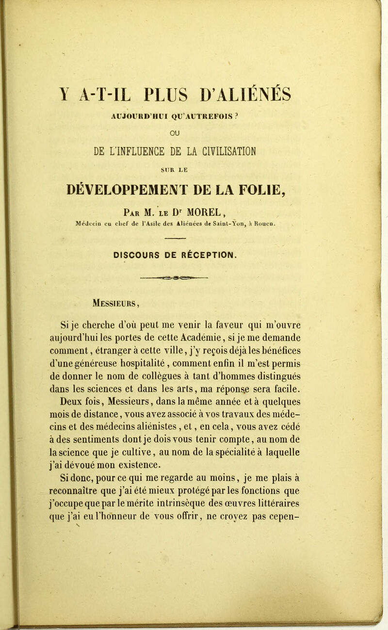 AUJOURD’HUI QU’AUTREFOIS ? OU DE L'INFLUENCE DE LA CIVILISATION SUR LE DÉVELOPPEMENT DE LA FOLIE, Par M. le Dr MOREL, Médecin eu chef de l’Asile des Aliénées de Saint-Yon, à Rouen. DISCOURS DE RÉCEPTION. Messieurs, Si je cherche d’où peut me venir la faveur qui m’ouvre aujourd’hui les portes de cette Académie, si je me demande comment, étranger à cette ville, j’y reçois déjà les bénéfices d’une généreuse hospitalité, comment enfin il m’est permis de donner le nom de collègues à tant d’hommes distingués dans les sciences et dans les arts, ma répons.e sera facile. Deux fois, Messieurs, dans la même année et à quelques mois de distance, vous avez associé à vos travaux des méde- cins et des médecins aliénistes, et, en cela, vous avez cédé à des sentiments dont je dois vous tenir compte, au nom de la science que je cultive, au nom de la spécialité à laquelle j’ai dévoué mon existence. Si donc, pour ce qui me regarde au moins, je me plais à reconnaître que j’ai été mieux protégé par les fonctions que j’occupe que par le mérite intrinsèque des œuvres littéraires que j’ai eu l'honneur de vous offrir, ne croyez pas cepen-