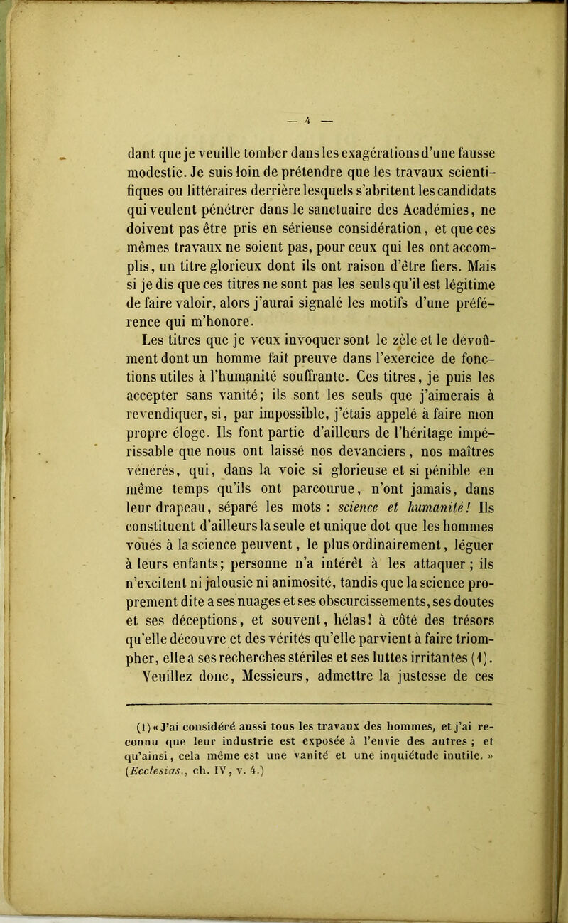 liant que je veuille tomber dans les exagérations d’une fausse modestie. Je suis loin de prétendre que les travaux scienti- fiques ou littéraires derrière lesquels s’abritent les candidats qui veulent pénétrer dans le sanctuaire des Académies, ne doivent pas être pris en sérieuse considération, et que ces mêmes travaux ne soient pas, pour ceux qui les ont accom- plis, un titre glorieux dont ils ont raison d’être fiers. Mais si je dis que ces titres ne sont pas les seuls qu’il est légitime de faire valoir, alors j’aurai signalé les motifs d’une préfé- rence qui m’honore. Les titres que je veux invoquer sont le zèle et le dévoû- ment dont un homme fait preuve dans l’exercice de fonc- tions utiles à l’humanité souffrante. Ces titres, je puis les accepter sans vanité; ils sont les seuls que j’aimerais à revendiquer, si, par impossible, j’étais appelé à faire mon propre éloge. Ils font partie d’ailleurs de l’héritage impé- rissable que nous ont laissé nos devanciers, nos maîtres vénérés, qui, dans la voie si glorieuse et si pénible en même temps qu’ils ont parcourue, n’ont jamais, dans leur drapeau, séparé les mots : science et humanité! Ils constituent d’ailleurs la seule et unique dot que les hommes voués à la science peuvent, le plus ordinairement, léguer à leurs enfants; personne n’a intérêt à les attaquer; ils n’excitent ni jalousie ni animosité, tandis que la science pro- prement dite a ses nuages et ses obscurcissements, ses doutes et ses déceptions, et souvent, hélas! à côté des trésors quelle découvre et des vérités qu’elle parvient à faire triom- pher, elle a ses recherches stériles et ses luttes irritantes (1). Veuillez donc, Messieurs, admettre la justesse de ces (O «J’ai cousidéré aussi tous les travaux des hommes, et j’ai re- connu que leur industrie est exposée à l’envie des autres ; et qu’ainsi, cela même est une vanité et une inquiétude inutile. »