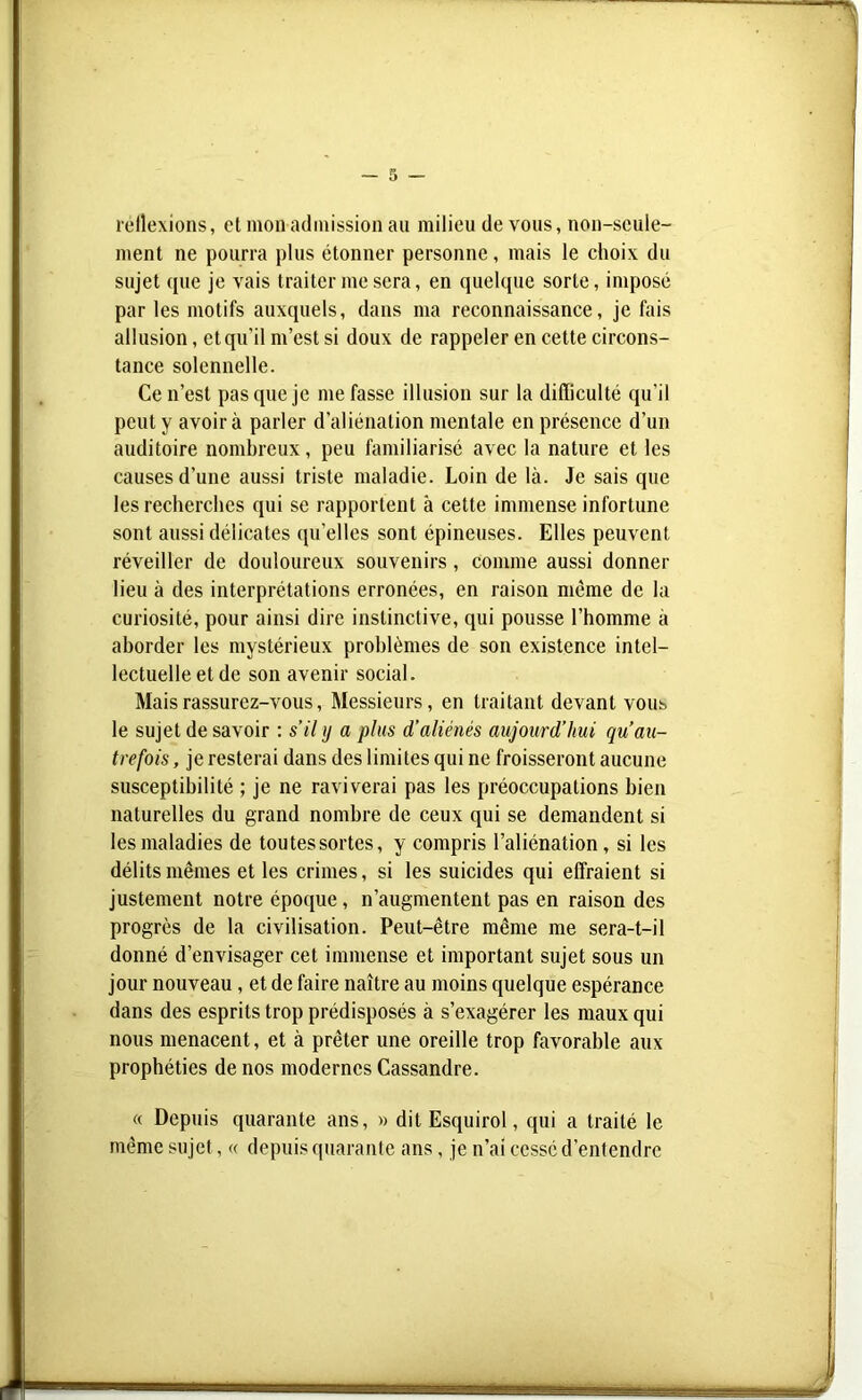 réflexions, et mon admission au milieu de vous, non-seule- ment ne pourra plus étonner personne, mais le choix du sujet que je vais traiter me sera, en quelque sorte, imposé par les motifs auxquels, dans ma reconnaissance, je fais allusion, et qu’il m’est si doux de rappeler en cette circons- tance solennelle. Ce n’est pas que je me fasse illusion sur la difficulté qu’il peut y avoir à parler d’aliénation mentale en présence d’un auditoire nombreux, peu familiarisé avec la nature et les causes d’une aussi triste maladie. Loin de là. Je sais que les recherches qui se rapportent à cette immense infortune sont aussi délicates qu’elles sont épineuses. Elles peuvent réveiller de douloureux souvenirs, comme aussi donner lieu à des interprétations erronées, en raison meme de la curiosité, pour ainsi dire instinctive, qui pousse l’homme à aborder les mystérieux problèmes de son existence intel- lectuelle et de son avenir social. Mais rassurez-vous, Messieurs, en traitant devant vous le sujet de savoir : s’il y a plus d’aliénés aujourd’hui qu au- trefois , je resterai dans des limites qui ne froisseront aucune susceptibilité ; je ne raviverai pas les préoccupations bien naturelles du grand nombre de ceux qui se demandent si les maladies de toutessortes, y compris l’aliénation, si les délits mêmes et les crimes, si les suicides qui effraient si justement notre époque , n’augmentent pas en raison des progrès de la civilisation. Peut-être même me sera-t-il donné d’envisager cet immense et important sujet sous un jour nouveau, et de faire naître au moins quelque espérance dans des esprits trop prédisposés à s’exagérer les maux qui nous menacent, et à prêter une oreille trop favorable aux prophéties de nos modernes Cassandre. « Depuis quarante ans, » dit Esquirol, qui a traité le même su jet, « depuis quarante ans, je n’ai cessé d’entendre