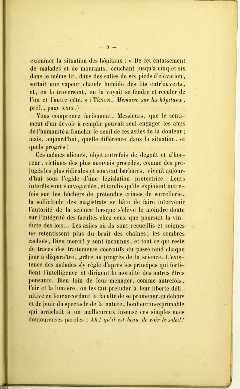 examiner la situation (les hôpitaux : « De cet entassement de malades et de mourants, couchant jusqu’à cinq et six dans le même lit, dans des salles de six pieds d’élévation, sortait une vapeur chaude humide des lits entr’ouvcrts, et, en la traversant, on la voyait se fendre et reculer de l’un et l’autre côté. » (Tenon, Mémoire sur les hôpitaux, préf., page xxix.) Vous comprenez facilement, Messieurs, que le senti- ment d’un devoir à remplir pouvait seul engager les amis de l’humanité à franchir le seuil de ces asiles de la douleur ; mais, aujourd’hui, quelle différence dans la situation, et quels progrès ! Ces mêmes aliènes, objet autrefois de dégoût et d’hor- reur, victimes des plus mauvais procédés, comme des pré- jugés les plus ridicules et souvent barbares, vivent aujour- d’hui sous l’égide d’une législation protectrice. Leurs intérêts sont sauvegardés, et tandis qu’ils expiaient autre- fois sur les bûchers de prétendus crimes de sorcellerie, la sollicitude des magistrats se hâte de faire intervenir l’autorité de la science lorsque s’élève le moindre doute sur l’intégrité des facultés chez ceux que poursuit la vin- dicte des lois... Les asiles où ils sont recueillis et soignés ne retentissent plus du bruit des chaînes ; les sombres cachots, Dieu merci ! y sont inconnus, et tout ce qui reste de traces des traitements coercitifs du passé tend chaque jour à disparaître, grâce au progrès de la science. L’exis- tence des malades s’y règle d’après les principes qui forti- fient l’intelligence et dirigent la moralité des autres êtres pensants. Bien loin de leur ménager, comme autrefois, l’air et la lumière, on les fait préluder à leur liberté défi- nitive en leur accordant la faculté de se promener au dehors et de jouir du spectacle de la nature, bonheur inexprimable qui arrachait à un malheureux insensé ces simples mais douloureuses paroles : Ali ! qu’il est beau de voir le soleil !