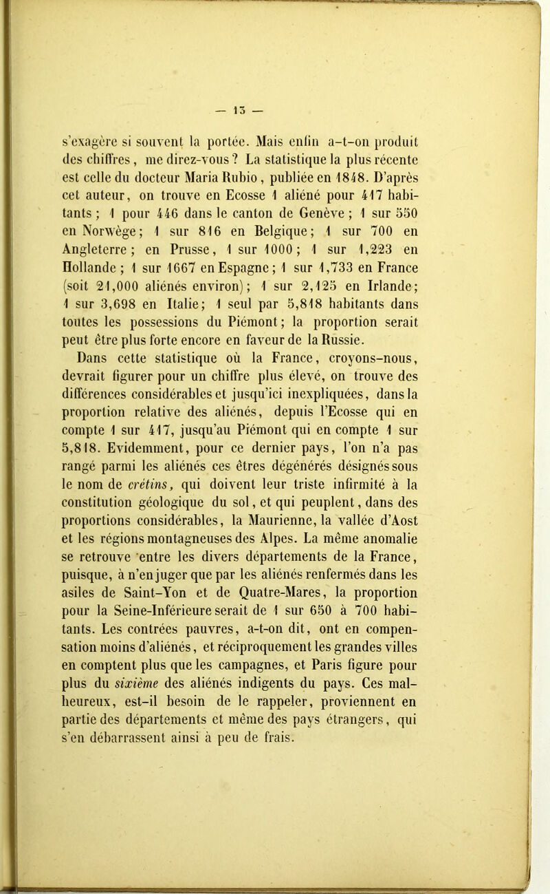 s’exagère si souvent la portée. Mais enfin a-t-on produit des chiffres, me direz-vous ? La statistique la plus récente est celle du docteur Maria Rubio, publiée en 1848. D’après cet auteur, on trouve en Ecosse 1 aliéné pour 417 habi- tants ; 1 pour 446 dans le canton de Genève ; 1 sur 550 en Norwège; 1 sur 816 en Belgique; 1 sur 700 en Angleterre; en Prusse, 1 sur 1000; 1 sur 1,223 en Hollande ; 1 sur 1667 en Espagne; 1 sur 1,733 en France (soit 21,000 aliénés environ) ; 1 sur 2,125 en Irlande; 1 sur 3,698 en Italie; 1 seul par 5,818 habitants dans toutes les possessions du Piémont ; la proportion serait peut être plus forte encore en faveur de la Russie. Dans cette statistique où la France, croyons-nous, devrait figurer pour un chiffre plus élevé, on trouve des différences considérables et jusqu’ici inexpliquées, dans la proportion relative des aliénés, depuis l’Ecosse qui en compte 1 sur 417, jusqu’au Piémont qui en compte 1 sur 5,818. Evidemment, pour ce dernier pays, l’on n’a pas rangé parmi les aliénés ces êtres dégénérés désignés sous le nom de crétins, qui doivent leur triste infirmité à la constitution géologique du sol, et qui peuplent, dans des proportions considérables, la Maurienne, la vallée d’Aost et les régions montagneuses des Alpes. La même anomalie se retrouve entre les divers départements de la France, puisque, à n’enjuger que par les aliénés renfermés dans les asiles de Saint-Yon et de Quatre-Mares, la proportion pour la Seine-Inférieure serait de 1 sur 650 à 700 habi- tants. Les contrées pauvres, a-t-on dit, ont en compen- sation moins d’aliénés, et réciproquement les grandes villes en comptent plus que les campagnes, et Paris figure pour plus du sixième des aliénés indigents du pays. Ces mal- heureux, est-il besoin de le rappeler, proviennent en partie des départements et même des pays étrangers, qui s’en débarrassent ainsi à peu de frais.