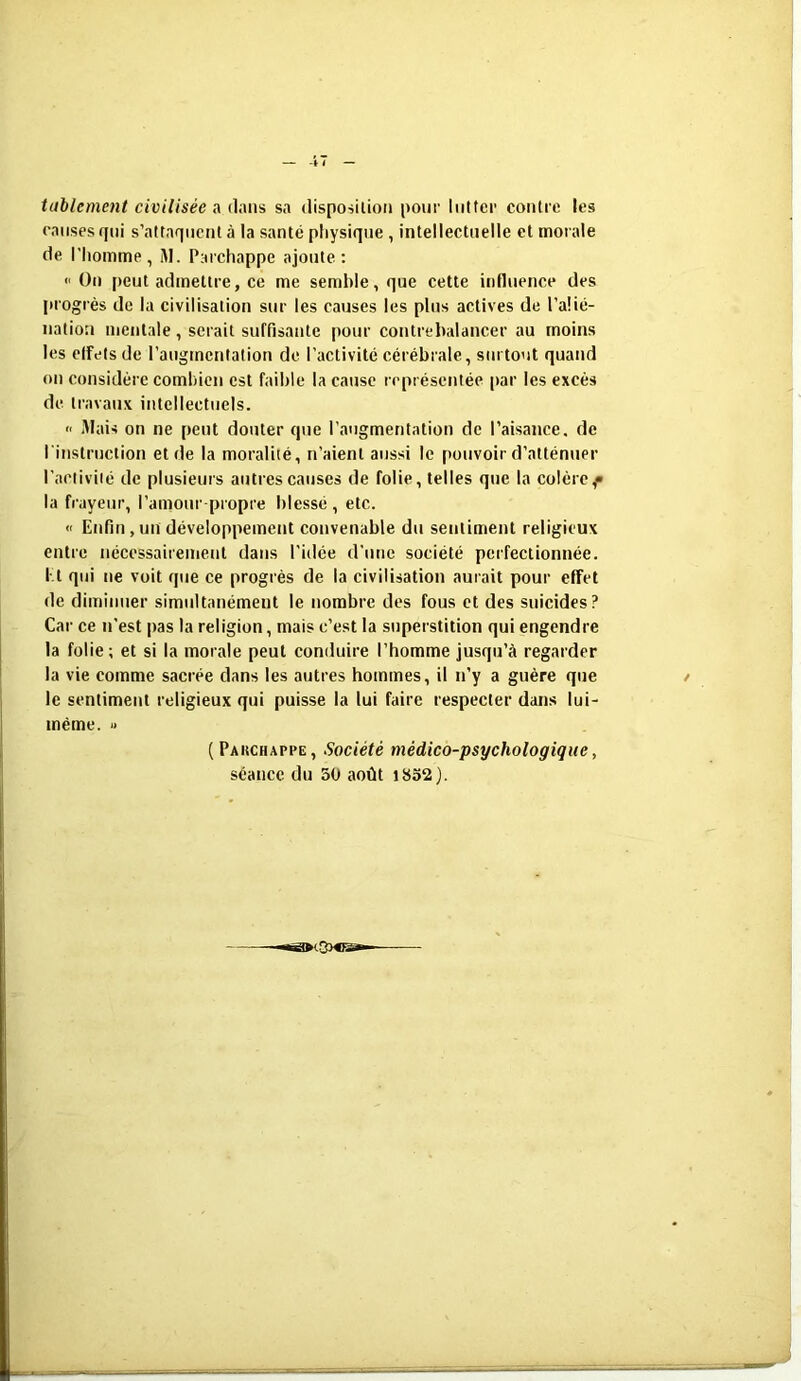 tablement civilisées dans sa disposition pour lutter contre les causes qui s’attaquent à la santé physique, intellectuelle et morale de l’homme, M. Parchappe ajoute: « On peut admettre, ce me semble, que cette influence des progrès de la civilisation sur les causes les plus actives de l’alié- nation mentale , serait suffisante pour contrebalancer au moins les elfets de l’augmentation de l’activité cérébrale, surtout quand on considère combien est faible la cause représentée par les excès de travaux intellectuels. » Mais on ne peut douter que l’augmentation de l’aisance, de l'instruction et de la moralité, n’aient aussi le pouvoir d’atténuer l’activité de plusieurs autres causes de folie, telles que la colère^ la frayeur, l’amour propre blessé, etc. « Enfin , un développement convenable du sentiment religieux entre nécessairement dans l’idée d’une société perfectionnée. Et qui ne voit que ce progrès de la civilisation aurait pour effet de diminuer simultanément le nombre des fous et des suicides? Car ce n’est pas la religion, mais c’est la superstition qui engendre la folie; et si la morale peut conduire l’homme jusqu’à regarder la vie comme sacrée dans les autres hommes, il n’y a guère que le sentiment religieux qui puisse la lui faire respecter dans lui- même . » ( Pakchapi’e , Société médico-psychologique, séance du 50 août 1852).