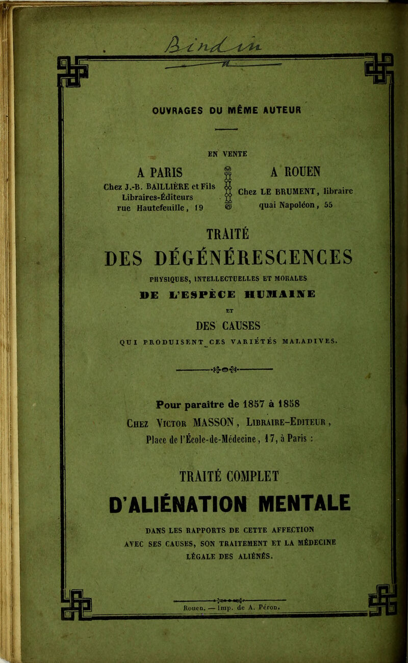 OUVRAGES DU MÊME AUTEUR EN VENTE A PARIS I A ROUEN Chez J.-B. BAILLIÈRE et Fils Libraires-Éditeurs rue Hautefeuille, 19 Chez LE BRUMENT, libraire quai Napoléon, 55 TRAITÉ DES DÉGÉNÉRESCENCES PHYSIQUES, INTELLECTUELLES ET MORALES »E L’ESPÈCE HUMAINE DES CAUSES QUI PRODUISENT CES VARIÉTÉS MALADIVES. • *§►©•§* Pour paraître de 1857 à 1858 Chez Victor MASSON, Libraire-Editeur, Place de l'Écolc-dc-Medccine, 17, à Paris : TRAITÉ COMPLET D’ALIÉNATION MENTALE DANS LES RAPPORTS DE CETTE AFFECTION AVEC SES CAUSES, SON TRAITEMENT ET LA MÉDECINE LÉGALE DES ALIÉNÉS. Rouen. — lmp. de A. Péron.