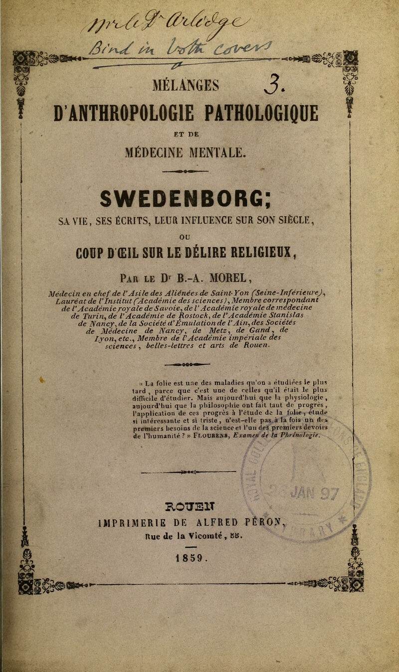 MÉLANGES J. D’ÂNTHROPOLOGIE PATHOLOGIOUE ET DE MÉDECINE MENTALE. SWEDENBORG; SA VIE, SES ÉCRITS, LEUR INFLUENCE SUR SON SIÈCLE, ou COUP D ŒIL SUR LE DÉLIRE RELIGIEIX, Par le B.-A. MOREL, Médecin en chef de l’Asile des Aliénées de Saint-Yon fSeine-InférieureJ, Lauréat de l'institut fAcadémie des sciences), Membre correspondant J ^ i* 4 ^ ^ A ^ m ^ ^ O a 1* A y\ riA-Èvy I r'r\n.' rà 74> ri/* m r t7/> de Médecine de Nancy, de Metz, de Gand, de I.ron,etc., Membre de CAcadémie impériale des sciences, belles-lettres et arts de Rouen. « La folie est une des maladies qu’on a étudiées le plus lard , parce que c’est une de celles qu'il était le plus difficile d’étudier. Mais aujourd’hui que la pliysiologie, aujourd’hui que la philosophie ont fait taut do progrès , l’application de ces progrès à l’étude de la folie , élude si intéressante et si triste, u’est-elle pas.à la fois un des premiers besoins de la science et l’un des premiers devoir s de riiumanité ? » Fl.OUBïiNS, Examen dt ta Vbrlnnlogie. KOTIEIT IMPRIMERIE DE ALFRED PÉRON, Rue de la Vicomté, Klf. 1859. cAp