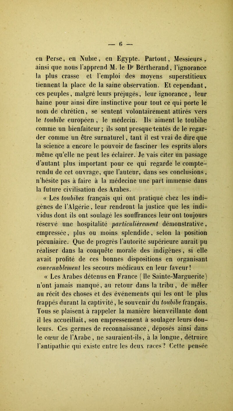 cil Perse, en Nubie, en Egypte. Partout, Messieurs, ainsi que nous l’apprend M. le D'' Bertherand, l’ignorance la plus crasse et l’emploi des moyens superstitieux tiennent la place de la saine observation. Et cependant, ces peuples, malgré leurs préjugés, leur ignorance, leur haine pour ainsi dire instinctive pour tout ce qui porte le nom de chrétien, se sentent volontairement attirés vers le toubibe européen , le médecin. Ils aiment le toubibe comme un bienfaiteur; ils sont presque tentés de le regar- der comme un être surnaturel, tant il est vrai de dire que la science a encore le pouvoir de fasciner les esprits alors même qu’elle ne peut les éclairer. Je vais citer un passage d’autant plus important pour ce qui regarde le compte- rendu de cet ouvrage, que l’auteur, dans ses conclusions, n’hésite pas à faire à la médecine une part immense dans la future civilisation des Arabes. « Les toubibes français qui ont pratiqué chez les indi- gènes de l’Algérie, leur rendront la justice que les indi- vidus dont ils ont soulagé les souffrances leur ont toujours l'éservé une hospitalité particulièrement démonstrative, empressée, plus ou moins splendide, selon la position pécuniaire. Que de progrès l’autorité supérieure aurait pu réaliser dans la conquête morale des indigènes, si elle avait profité de ces bonnes dispositions en organisant convenablement les secours médicaux en leur faveur! « Les Arabes détenus en France ( île Sainte-Marguerite) n’ont jamais manqué, au retour dans la tribu, de mêler au récit des choses et des événements qui les ont le plus frappés durant la captivité, le souvenir du toubibe français. Tous se plaisent à rappeler la manière bienveillante dont il les accueillait, son empressement à soulager leurs dou- leurs. Ces germes de reconnaissance, déposés ainsi dans le cœur de l’Arabe, ne sauraient-ils, à la longue, détruire l’antipathie qui existe entre les deux races? (!ette pensée