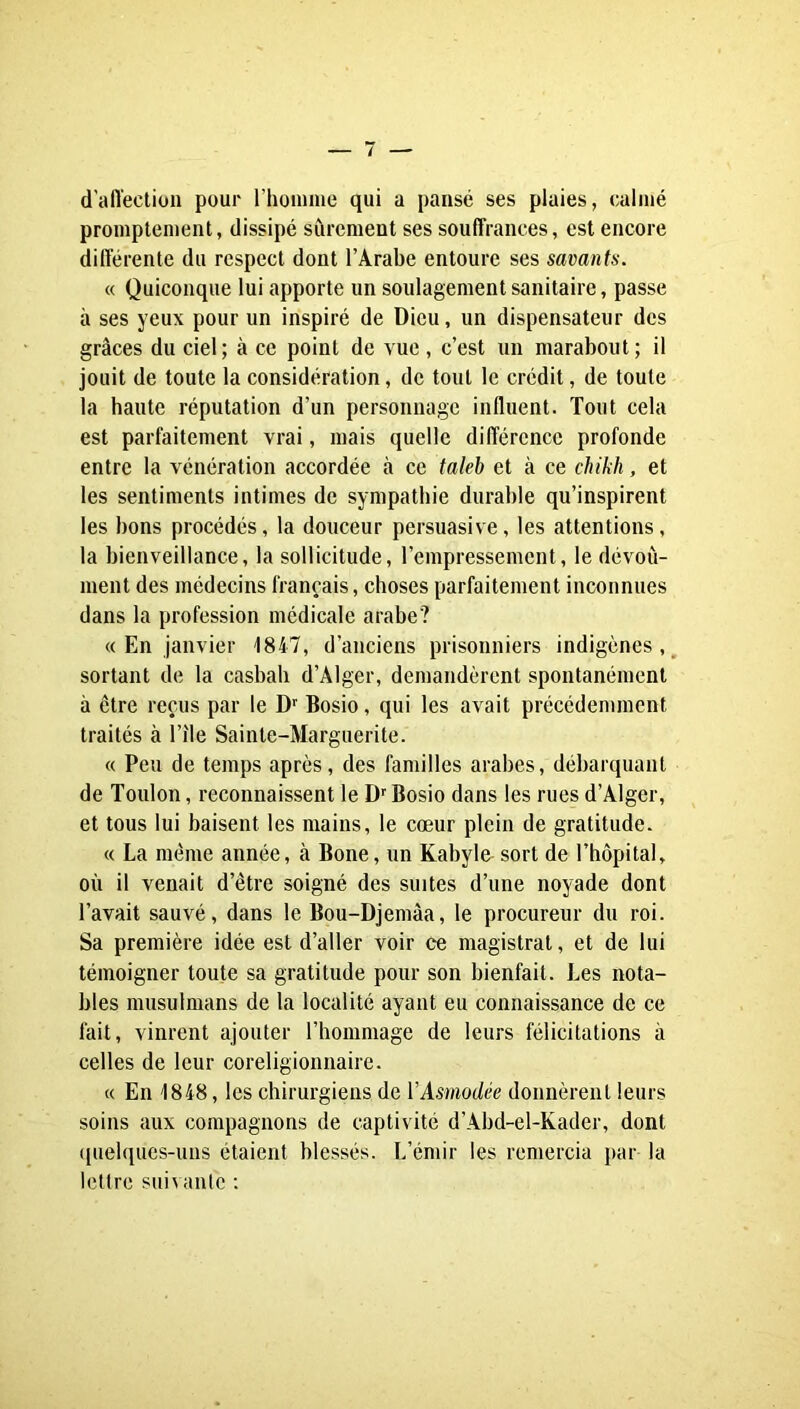 d'affection pour rhonune qui a pansé ses plaies, calmé promptement, dissipé sûrement ses souffrances, est encore différente du respect dont l’Arabe entoure ses savants. « Quiconque lui apporte un soulagement sanitaire, passe à ses yeux pour un inspiré de Dieu, un dispensateur des grâces du ciel; à ce point de vue , c’est un marabout; il jouit de toute la considération, de tout le crédit, de toute la haute réputation d’un personnage influent. Tout cela est parfaitement vrai, mais quelle différence profonde entre la vénération accordée à ce takb et à ce chikh, et les sentiments intimes de sympathie durable qu’inspirent les bons procédés, la douceur persuasive, les attentions, la bienveillance, la sollicitude, l’empressement, le dévoû- ment des médecins français, choses parfaitement inconnues dans la profession médicale arabe? « En janvier 1847, d’anciens prisonniers indigènes,, sortant de la casbah d’Alger, demandèrent spontanément à être reçus par le D'' Bosio, qui les avait précédemment traités à l’île Sainte-Marguerite. « Peu de temps après, des familles arabes, débarquant de Toulon, reconnaissent le D’’Bosio dans les rues d’Alger, et tous lui baisent les mains, le cœur plein de gratitude. « La même année, à Bone, un Kabyle sort de l’hôpital, où il venait d’être soigné des suites d’une noyade dont l’avait sauvé, dans le Bou-Djemâa, le procureur du roi. Sa première idée est d’aller voir ce magistrat, et de lui témoigner toute sa gratitude pour son bienfait. Les nota- bles musulmans de la localité ayant eu connaissance de ce fait, vinrent ajouter l’hommage de leurs félicitations à celles de leur coreligionnaire. « En 1848, les chirurgiens de VAsmodée donnèrent leurs soins aux compagnons de captivité d’Abd-el-Kader, dont (pielques-uns étaient blessés. L’émir les remercia par la lettre suivante ;