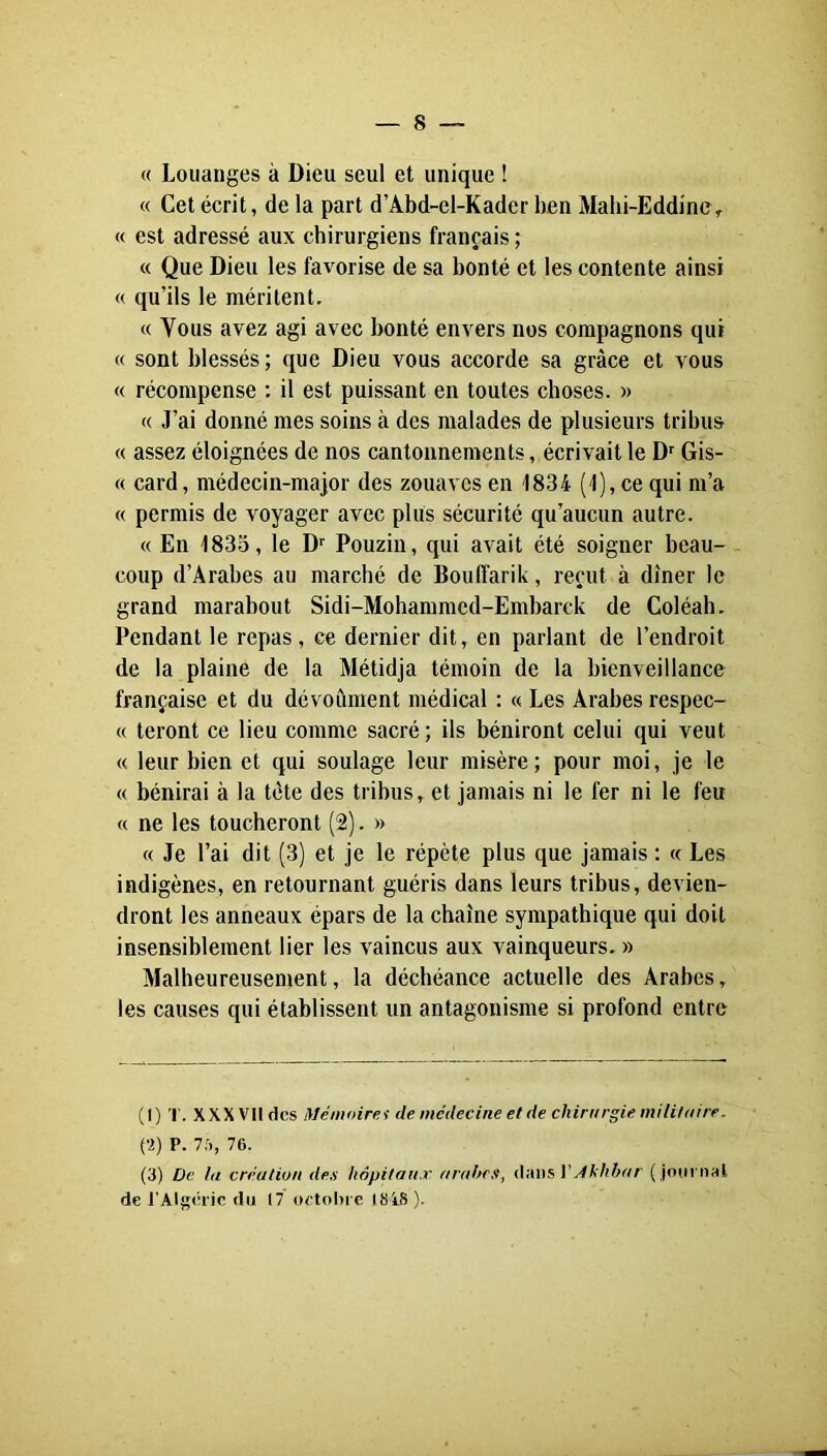 « Louanges à Dieu seul et unique ! « Cet écrit, de la part d’Abd-el-Kader ben Mahi-Eddinc> « est adressé aux chirurgiens français ; « Que Dieu les favorise de sa bonté et les contente ainsi « qu’ils le méritent. « Vous avez agi avec bonté envers nos compagnons qui « sont blessés ; que Dieu vous accorde sa grâce et vous « récompense : il est puissant en toutes choses. » (( J’ai donné mes soins à des malades de plusieurs tribus « assez éloignées de nos cantonnements, écrivait le D Gis- « card, médecin-major des zouaves en 1834 (1), ce qui m’a « permis de voyager avec plus sécurité qu’aucun autre. « En 1835, le D Pouzin, qui avait été soigner beau- coup d’Arabes au marché de BoulTarik, reçut à dîner le grand marabout Sidi-Mohammed-Embarek de Coléah. Pendant le repas, ce dernier dit, en parlant de l’endroit de la plaine de la Métidja témoin de la bienveillance française et du dévoûment médical : « Les Arabes respec- « teront ce lieu comme sacré; ils béniront celui qui veut « leur bien et qui soulage leur misère; pour moi, je le « bénirai à la tète des tribus, et jamais ni le fer ni le feu « ne les toucheront (2). » « Je l’ai dit (3) et je le répète plus que jamais : « Les indigènes, en retournant guéris dans leurs tribus, devien- dront les anneaux épars de la chaîne sympathique qui doit insensiblement lier les vaincus aux vainqueurs. » Malheureusement, la déchéance actuelle des Arabes, les causes qui établissent un antagonisme si profond entre (1) 1. XXXVII des Mémoiret de médecine et de chirurgie mi lit a ire. (•2) P. 75, 76. (3) De la création des hôpitaux arabes, /thhhar ( journal de l’Algérie du (7 oetobre 184S).
