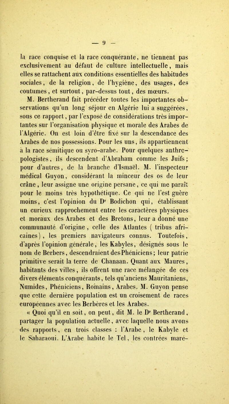 — î» - la race conquise et la race conquérante, ne tiennent pas exclusivement au défaut de culture intellectuelle, mais elles se rattachent aux conditions essentielles des habitudes sociales, de la religion, de l’hygiène, des usages, des coutumes, et surtout, par-dessus tout, des mœurs, M. Bertherand fait précéder toutes les importantes ob- servations qu’un long séjour en Algérie lui a suggérées, sous ce rapport, par l’exposé de considérations très impor- tantes sur l’organisation physique et morale des Arabes de l’Algérie. On est loin d’être fixé sur la descendance des Arabes de nos possessions. Pour les uns, ils appartiennent à la race sémitique ou syro-arabe. Pour quelques anthro- pologistes, ils descendent d’Abraham comme les Juifs; pour d’autres, de la branche d’Isniaël. M. l’inspecteur médical Guyon, considérant la minceur des os de leur crâne, leur assigne une origine persane, ce qui me paraît pour le moins très hypothétique. Ce qui ne l’est guère moins, c’est l’opinion du D'' Bodichon qui, établissant un curieux rapprochement entre les caractères physiques et moraux des Arabes et des Bretons, leur a donné une communauté d’origine, celle des Atlantes ( tribus afri- caines), les premiers navigateurs connus. Toutefois, d’après l’opinion générale, les Kabyles, désignés sous le nom deBerbers, descendraient des Phéniciens; leur patrie primitive serait la terre de Chanaan. Quant aux Maures, habitants des villes, ils offrent une race mélangée de ces divers éléments conquérants, tels qu’anciens Mauritaniens, Numides, Phéniciens, Romains, Arabes. M. Guyon pense que cette dernière population est un croisement de races européennes avec les Berbères et les Arabes. « Quoi qu’il en soit, on peut, dit M. le D' Bertherand, partager la population actuelle, avec laquelle nous avons des rapports, en trois classes : l’Arabe, le Kabyle et le Saharaoui. L’Arabe habite le Tel, les contrées maré-