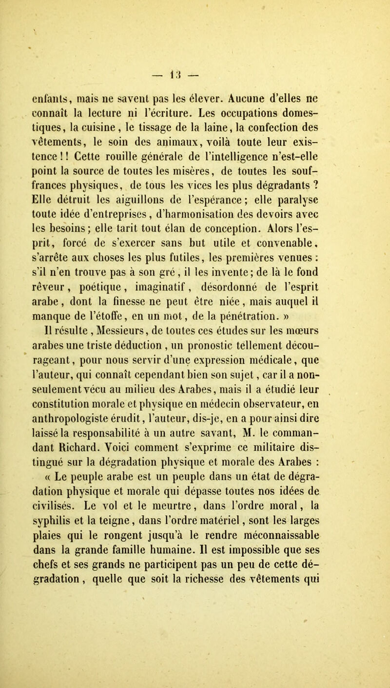 cnfaiils, mais ne savent pas les élever. Aucune d’elles ne connaît la lecture ni l’écriture. Les occupations domes- tiques, la cuisine, le tissage de la laine, la confection des vêtements, le soin des animaux, voilà toute leur exis- tence ! ! Cette rouille générale de l’intelligence n’est-elle point la source de toutes les misères, de toutes les souf- frances physiques, de tous les vices les plus dégradants ? Elle détruit les aiguillons de l’espérance ; elle paralyse toute idée d’entreprises, d’harmonisation des devoirs avec les besoins; elle tarit tout élan de conception. Alors l’es- prit, forcé de s’exercer sans but utile et convenable, s’arrête aux choses les plus futiles, les premières venues ; s’il n’en trouve pas à son gré, il les invente ; de là le fond rêveur, poétique, imaginatif, désordonné de l’esprit arabe, dont la finesse ne peut être niée, mais auquel il manque de l’étolfe, en un mot, de la pénétration. » Il résulte, Messieurs, de toutes ces études sur les mœurs arabes une triste déduction, un pronostic tellement décou- rageant, pour nous servir d’une expression médicale, que l’auteur, qui connaît cependant bien son sujet, car il a non- seulement vécu au milieu des Arabes, mais il a étudié leur constitution morale et physique en médecin observateur, en anthropologiste érudit, l’auteur, dis-je, en a pour ainsi dire laissé la responsabilité à un autre savant, M. le comman- dant Richard. Voici comment s’exprime ce militaire dis- tingué sur la dégradation physique et morale des Arabes ; « Le peuple arabe est un peuple dans un état de dégra- dation physique et morale qui dépasse toutes nos idées de civilisés. Le vol et le meurtre, dans l’ordre moral, la syphilis et la teigne, dans l’ordre matériel, sont les larges plaies qui le rongent jusqu’à le rendre méconnaissable dans la grande famille humaine. Il est impossible que ses chefs et ses grands ne participent pas un peu de cette dé- gradation , quelle que soit la richesse des vêtements qui