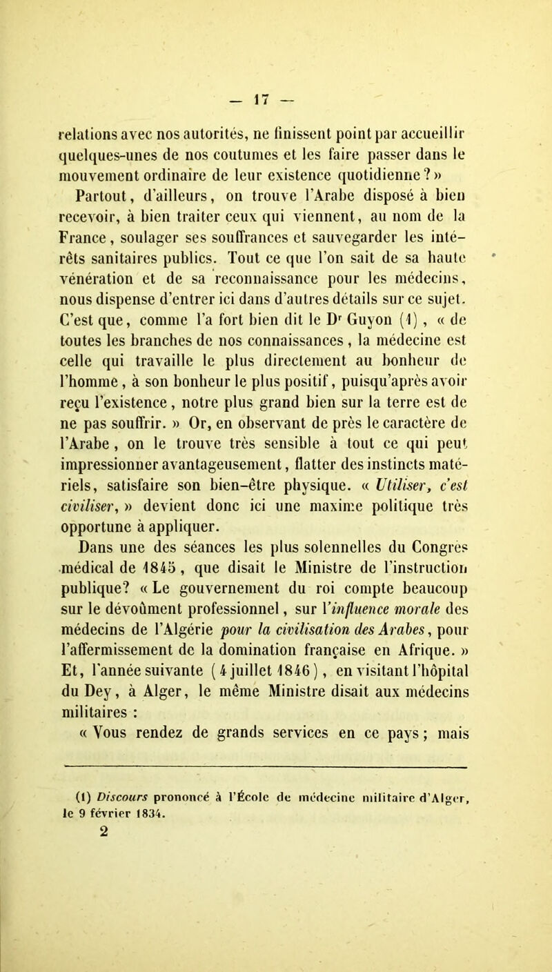 relations avec nos autorités, ne ünissent point par accueillir quelques-unes de nos coutumes et les faire passer dans le mouvement ordinaire de leur existence quotidienne ? » Partout, d’ailleurs, on trouve l’Arabe disposé à bien recevoir, à bien traiter ceux qui viennent, au nom de la France, soulager ses souffrances et sauvegarder les inté- rêts sanitaires publics. Tout ce que l’on sait de sa baulc vénération et de sa reconnaissance pour les médecins, nous dispense d’entrer ici dans d’autres détails sur ce sujet. C’est que, comme l’a fort bien dit le D'' Guyon (l), « de toutes les branches de nos connaissances, la médecine est celle qui travaille le plus directement au bonheur de l’homme, à son bonheur le plus positif, puisqu’aprés avoir reçu l’existence, notre plus grand bien sur la terre est de ne pas souffrir. » Or, en observant de près le caractère de l’Arabe, on le trouve très sensible à tout ce qui peut impressionner avantageusement, flatter des instincts maté- riels, satisfaire son bien-être physique. « Utiliser, c’est civiliser, » devient donc ici une maxime politique très opportune à appliquer. Dans une des séances les plus solennelles du Congres médical de 1845 , que disait le Ministre de l’instruction publique? « Le gouvernement du roi compte beaucoup sur le dévoûment professionnel, sur l’influence morale des médecins de l’Algérie pour la civilisation des Arabes, pour l’affermissement de la domination française en Afrique. » Et, l’année suivante ( 4 juillet 1846 ), en visitant l’hôpital du Dey, à Alger, le même Ministre disait aux médecins militaires : « Vous rendez de grands services en ce pays ; mais (1) Discours prononcé à l’École de incdecine militaire d’Alger, le 9 février 1834. 2
