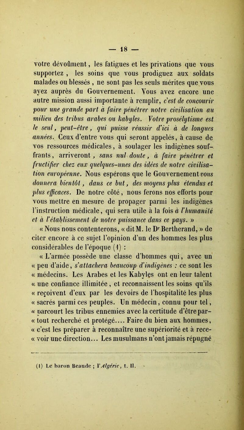 votre dévoûment, les fatigues et les privations que vous supportez , les soins que vous prodiguez aux soldats malades ou blessés , ne sont pas les seuls mérites que vous ayez auprès du Gouvernement. Vous avez encore une autre mission aussi importante à remplir, cest de concourir pour une grande part à faire pénétrer notre civilisation au milieu des tribus arabes ou kabyles. Votre prosélytisme est le seul, peut-être, qui puisse réussir d'ici à de longues années. Ceux d’entre vous qui seront appelés, à cause de vos ressources médicales, à soulager les indigènes souf- frants , arriveront, sans nul doute, à faire pénétrer et fructifier chez eux quelques-unes des idées de notre civilisa- tion européenne. Nous espérons que le Gouvernement tjous donnera bientôt, dans ce but, des moyens plus étendus et plus efjîcaces. De notre côté, nous ferons nos efforts pour vous mettre en mesure de propager parmi les indigènes l’instruction médicale, qui sera utile à la fois à l’humanité et à l’établissement de notre puissance dans ce pays. » « Nous nous contenterons, « ditM. le D^Bertherand, » de citer encore à ce sujet l’opinion d’un des hommes les plus considérables de l’époque (1) : « L’armée possède une classe d’hommes qui, avec un « peu d’aide, s’attachera beaucoup d’indigènes : ce sont les « médecins. Les Arabes et les Kabyles ont en leur talent « une confiance illimitée, et reconnaissent les soins qu’ils « reçoivent d’eux par les devoirs de l’hospitalité les plus « sacrés parmi ces peuples. Un médecin, connu pour tel, « parcourt les tribus ennemies avec la certitude d’être par- ce tout recherché et protégé.... Faire du bien aux hommes, « c’est les préparer à reconnaître une supériorité et à rece- « voir une direction... Les musulmans n’ont jamais répugné (I) Le baron Beaude ; Y Algérie, t. II.