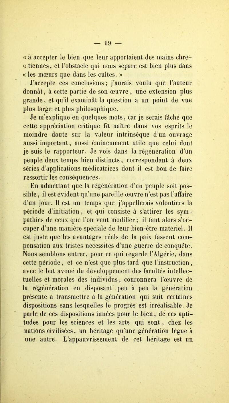 « à accepter le bien que leur apportaient des mains chré- « tiennes, et l’obstacle qui nous sépare est bien plus dans « les mœurs que dans les cultes. » J’accepte ces conclusions; j’aurais voulu que l’auteur donnât, à cette partie de son œuvre, une extension plus grande, et qu’il examinât la question à un point de vue plus large et plus philosophique. Je m’explique en quelques mots, car je serais fâché que cette appréciation critique fît naître dans vos esprits le moindre doute sur la valeur intrinsèque d’un ouvrage aussi important, aussi éminemment utile que celui dont je suis le rapporteur. Je vois dans la régénération d’un peuple deux temps bien distincts, correspondant à deux séries d’applications médicatrices dont il est bon de faire ressortir les conséquences. En admettant que la régénération d’un peuple soit pos- sible , il est évident qu’une pareille œuvre n’est pas l’affaire d’un jour. Il est un temps que j’appellerais volontiers la période d’initiation, et qui consiste à s’attirer les sym- pathies de ceux que l’on veut modifier ; il faut alors s’oc- cuper d’une manière spéciale de leur bien-être matériel. Il est juste que les avantages réels de la paix fassent com- pensation aux tristes nécessités d’une guerre de conquête. Nous semblons entrer, pour ce qui regarde l’Algérie, dans cette période, et ce n’est que plus tard que l’instruction, avec le but avoué du développement des facultés intellec- tuelles et morales des individus, couronnera l’œuvre de la régénération en disposant peu à peu la génération présente à transmettre à la génération qui suit certaines dispositions sans lesquelles le progrès est irréalisable. Je parle de ces dispositions innées pour le bien, de ces apti- tudes pour les sciences et les arts qui sont, chez les nations civilisées, un héritage qu’une génération lègue à une autre. L’appauvrissement de cet héritage est un