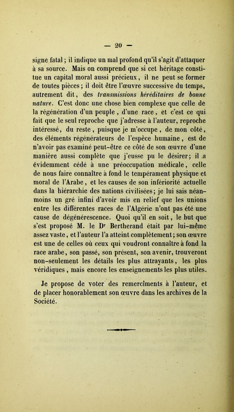 signe fatal ; il indique un mal profond qu’il s’agit d’attaquer à sa source. Mais on comprend que si cet héritage consti- tue un capital moral aussi précieux, il ne peut se former de toutes pièces ; il doit être l’oeuvre successive du temps, autrement dit, des transmissions héréditaires de bonne nature. C’est donc une chose bien complexe que celle de la régénération d’un peuple , d’une race, et c’est ce qui fait que le seul reproche que j’adresse à l’auteur, reproche intéressé, du reste , puisque je m’occupe , de mon côté, des éléments régénérateurs de l’espèce humaine, est de n’avoir pas examiné peut-être ce côté de son œuvre d’une manière aussi complète que j’eusse pu le désirer; il a évidemment cédé à une préoccupation médicale, celle de nous faire connaître à fond le tempérament physique et moral de l’Arabe, et les causes de son infériorité actuelle dans la hiérarchie des nations civilisées; je lui sais néan- moins un gré infini d’avoir mis en relief que les unions entre les différentes races de l’Algérie n’ont pas été une cause de dégénérescence. Quoi qu’il en soit, le but que s’est proposé M. le D' Bertherand était par lui-même assez vaste, et l’auteur l’a atteint complètement; son œuvre est une de celles où ceux qui voudront connaître à fond la race arabe, son passé, son présent, son avenir, trouveront non-seulement les détails les plus attrayants, les plus véridiques, mais encore les enseignements les plus utiles. Je propose de voter des remercîments à l’auteur, et de placer honorablement son œuvre dans les archives de la Société.