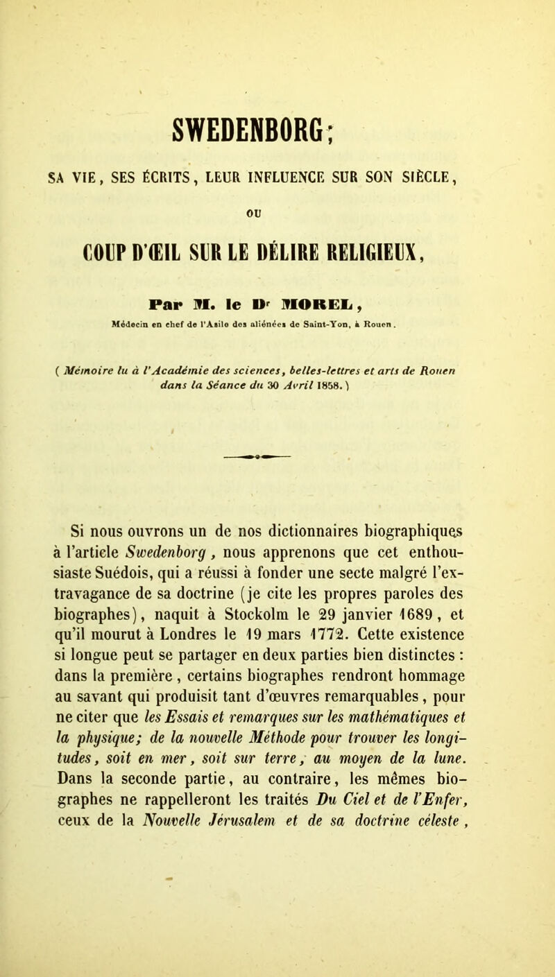 SA VIE, SES ÉCRITS, LEUR INFLUENCE SUR SON SIÈCLE, ou C0VPD’(Ë1L SIR LE DÉLIRE RELIGIEUX, Par iri. le U' HIOREIi, Médecin en chef de PAeile des aliénées de Saint-Yon, k Rouen. ( Mémoire lu à l’Académie des sciences, belles-lettres et arts de Rouen dans la Séance du 30 Avril 1858. ) Si nous ouvrons un de nos dictionnaires biographiques à l’article Swedenborg, nous apprenons que cet enthou- siaste Suédois, qui a réussi à fonder une secte malgré l’ex- travagance de sa doctrine (je cite les propres paroles des biographes), naquit à Stockolra le 29 janvier 1689, et qu’il mourut à Londres le 19 mars 1772. Cette existence si longue peut se partager en deux parties bien distinctes : dans la première, certains biographes rendront hommage au savant qui produisit tant d’œuvres remarquables, pour ne citer que les Essais et remarques sur les mathématiques et la physique; de la nouvelle Méthode pour trouver les longi- tudes, soit en mer, soit sur terre, au moyen de la lune. Dans la seconde partie, au contraire, les mêmes bio- graphes ne rappelleront les traités Du Ciel et de l’Enfer, ceux de la Nouvelle Jérusalem et de sa doctrine céleste ,