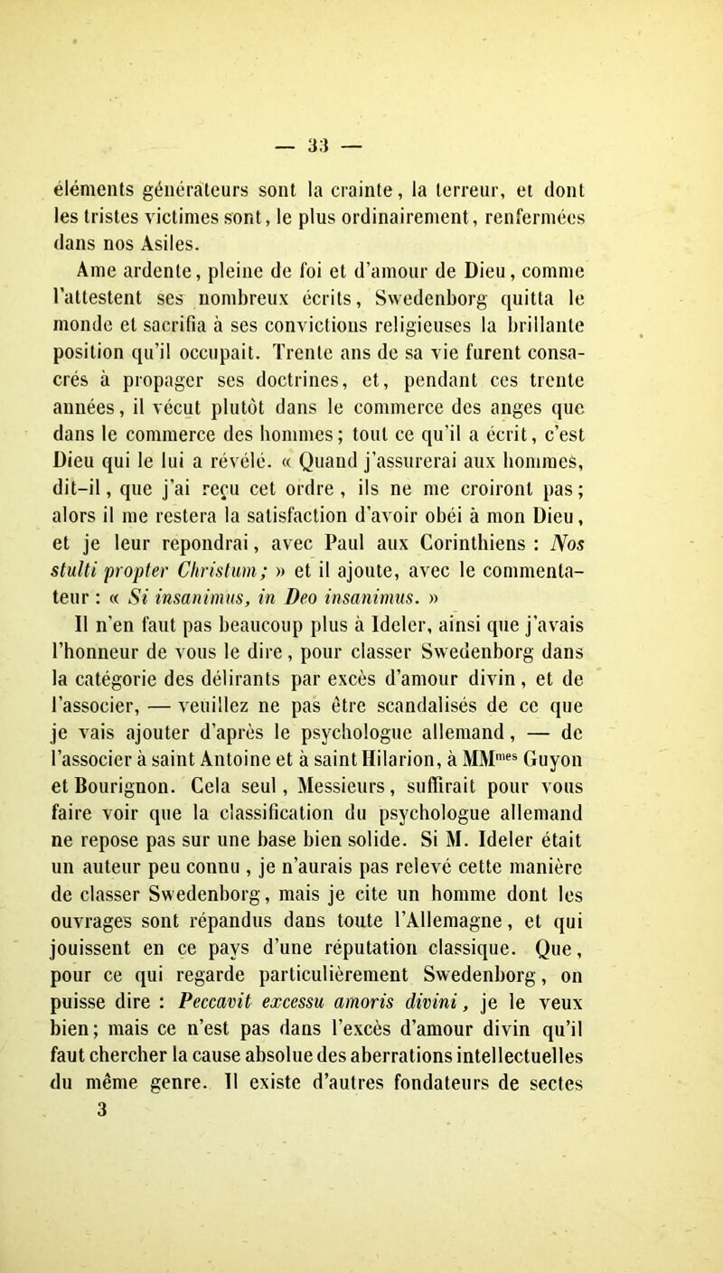 éléments générateurs sont la crainte, la terreur, et dont les tristes victimes sont, le plus ordinairement, renfermées dans nos Asiles. Âme ardente, pleine de foi et d’amour de Dieu, comme l’attestent ses nombreux écrits, Swedenborg quitta le monde et sacrifia à ses convictions religieuses la brillante position qu’il occupait. Trente ans de sa vie furent consa- crés à propager ses doctrines, et, pendant ces trente années, il vécut plutôt dans le commerce des anges que dans le commerce des hommes; tout ce qu’il a écrit, c’est Dieu qui le lui a révélé. « Quand j’assurerai aux bommeè, dit-il, que j’ai reçu cet ordre , ils ne me croiront pas ; alors il me restera la satisfaction d’avoir obéi à mon Dieu, et je leur répondrai, avec Paul aux Corinthiens : Nos stulti propter Christim; » et il ajoute, avec le commenta- teur : « Si insanimus, in Deo insanimus. » Il n’en faut pas beaucoup plus à Ideler, ainsi que j’avais l’honneur de vous le dire, pour classer Swedenborg dans la catégorie des délirants par excès d’amour divin, et de l’associer, — veuillez ne pas être scandalisés de ce que je vais ajouter d’après le psychologue allemand, — de l’associer à saint Antoine et à saint Hilarion, à MM’®* Guyon et Bourignon. Cela seul, Messieurs, suffirait pour vous faire voir que la classification du psychologue allemand ne repose pas sur une base bien solide. Si M. Ideler était un auteur peu connu , je n’aurais pas relevé cette manière de classer Swedenborg, mais je cite un homme dont les ouvrages sont répandus dans toute l’Allemagne, et qui jouissent en ce pays d’une réputation classique. Que, pour ce qui regarde particulièrement Swedenborg, on puisse dire : Peccavit excessu amoris divini, je le veux bien; mais ce n’est pas dans l’excès d’amour divin qu’il faut chercher la cause absolue des aberrations intellectuelles du même genre. Il existe d’autres fondateurs de sectes 3