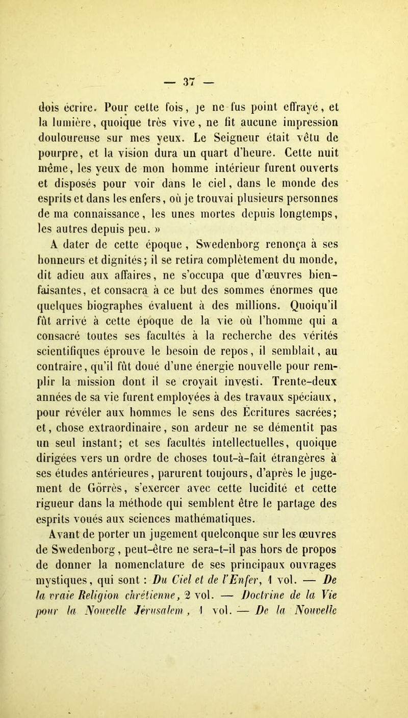 dois écrire. Pour celte fois, je ne fus point effrayé, et la lumière, quoique très vive, ne fit aucune impression douloureuse sur mes yeux. Le Seigneur était vêtu de pourpre, et la vision dura un quart d'heure. Celte nuit meme, les yeux de mon homme intérieur furent ouverts et disposés pour voir dans le ciel, dans le monde des esprits et dans les enfers, où je trouvai plusieurs personnes de ma connaissance, les unes mortes depuis longtemps, les autres depuis peu. » A dater de cette époque , Swedenborg renonça à ses honneurs et dignités; il se retira complètement du monde, dit adieu aux affaires, ne s’occupa que d’œuvres bien- faisantes, et consacra à ce but des sommes énormes que quelques biographes évaluent à des millions. Quoiqu’il fut arrivé à cette époque de la vie où l’homme qui a consacré toutes ses facultés à la recherche des vérités scientifiques éprouve le besoin de repos, il semblait, au contraire, qu’il fût doué d’une énergie nouvelle pour rem- plir la mission dont il se croyait investi. Trente-deux années de sa vie furent employées à des travaux spéciaux, pour révéler aux hommes le sens des Écritures sacrées; et, chose extraordinaire, son ardeur ne se démentit pas un seul instant; et ses facultés intellectuelles, quoique dirigées vers un ordre de choses tout-à-fait étrangères à ses études antérieures, parurent toujours, d’après le juge- ment de Gorrès, s’exercer avec cette lucidité et cette rigueur dans la méthode qui semblent être le partage des esprits voués aux sciences mathématiques. Avant de porter un jugement quelconque sur les œuvres de Swedenborg, peut-être ne sera-t-il pas hors de propos de donner la nomenclature de ses principaux ouvrages mystiques, qui sont : Du Ciel et de l’Enfer, 1 vol. — De la vraie Religion chrétienne, 2 vol. — Doctrine de la Vie pour la Nouvelle Jérusalem, 1 \o\. — De la Nouvelle