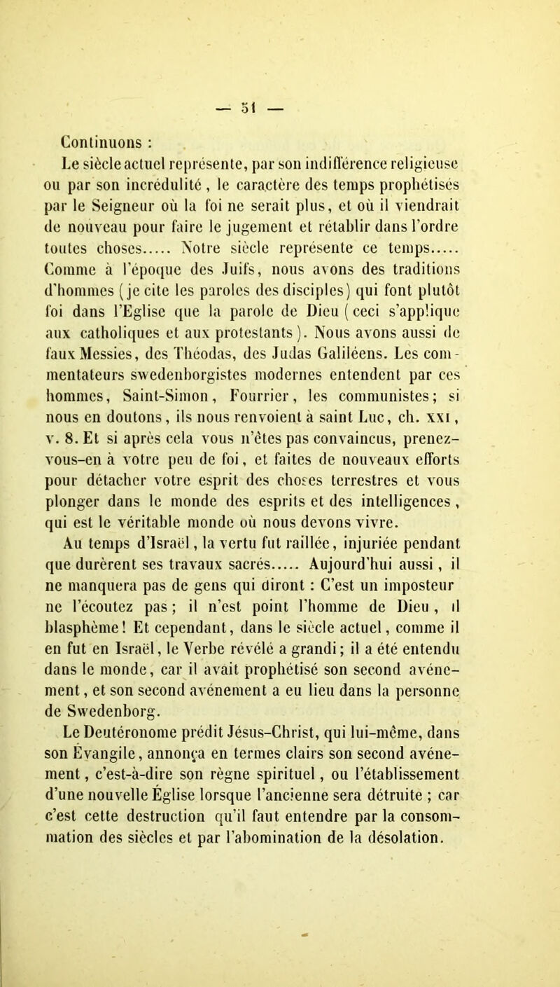 Conlimions : Le siècle acliiel représente, par son indiflérencc religieuse ou par son incrédulité , le caractère des temps prophétisés par le Seigneur où la toi ne serait plus, et où il viendrait de nouveau pour faire le jugement et rétablir dans l’ordre toutes choses Notre siècle représente ce temps Comme à l’épocpie des Juifs, nous avons des traditions d’hommes (je cite les paroles des disciples) qui font plutôt foi dans l’Eglise que la parole de Dieu ( ceci s’applique aux catholiques et aux protestants). Nous avons aussi de faux Messies, des ïhéodas, des Judas Galiléens. Les com- mentateurs swedenhorgistes modernes entendent par ces hommes, Saint-Simon, Fourrier, les communistes; si nous en doutons, ils nous renvoient à saint Luc, ch. xxi, v. 8. Et si après cela vous n’étes pas convaincus, prenez- vous-en à votre peu de foi, et faites de nouveaux efforts pour détacher votre esprit des choses terrestres et vous plonger dans le monde des esprits et des intelligences, qui est le véritable monde où nous devons vivre. Au temps d’Israël, la vertu fut raillée, injuriée pendant que durèrent ses travaux sacrés Aujourd’hui aussi, il ne manquera pas de gens qui diront : C’est un imposteur ne l’écoutez pas ; il n’est point l’homme de Dieu , d blasphème! Et cependant, dans le siècle actuel, comme il en fut en Israël, le Verbe révélé a grandi ; il a été entendu dans le monde, car il avait prophétisé son second avène- ment , et son second avènement a eu lieu dans la personne de Swedenborg. Le Deutéronome prédit Jésus-Christ, qui lui-même, dans son Évangile, annonça en termes clairs son second avène- ment , c’est-à-dire son règne spirituel, ou l’établissement d’une nouvelle Église lorsque l’ancienne sera détruite ; car c’est cette destruction qu’il faut entendre par la consom- mation des siècles et par l’abomination de la désolation.